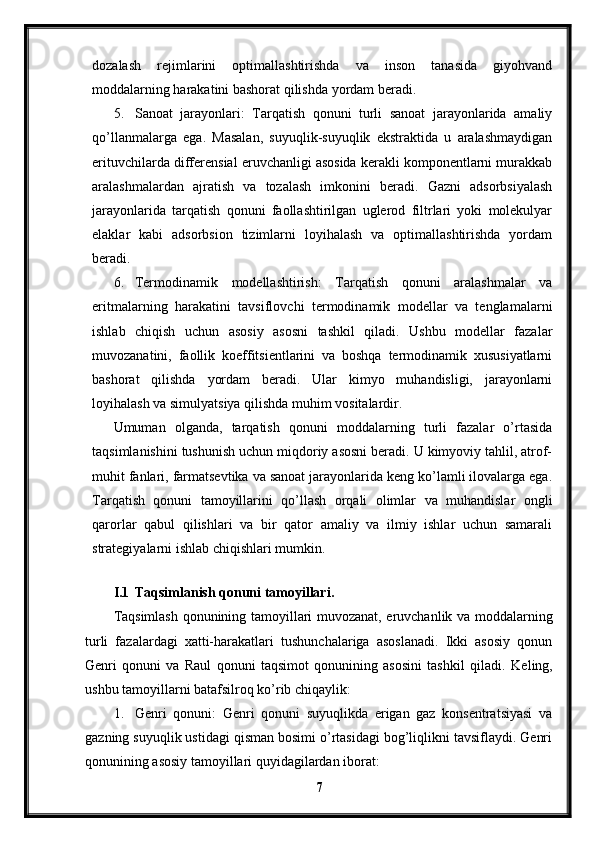 dozalash   rejimlarini   optimallashtirishda   va   inson   tanasida   giyohvand
moddalarning harakatini bashorat qilishda yordam beradi.
5. Sanoat   jarayonlari:   Tarqatish   qonuni   turli   sanoat   jarayonlarida   amaliy
qo’llanmalarga   ega.   Masalan,   suyuqlik-suyuqlik   ekstraktida   u   aralashmaydigan
erituvchilarda differensial eruvchanligi asosida kerakli komponentlarni murakkab
aralashmalardan   ajratish   va   tozalash   imkonini   beradi.   Gazni   adsorbsiyalash
jarayonlarida   tarqatish   qonuni   faollashtirilgan   uglerod   filtrlari   yoki   molekulyar
elaklar   kabi   adsorbsion   tizimlarni   loyihalash   va   optimallashtirishda   yordam
beradi.
6. Termodinamik   modellashtirish:   Tarqatish   qonuni   aralashmalar   va
eritmalarning   harakatini   tavsiflovchi   termodinamik   modellar   va   tenglamalarni
ishlab   chiqish   uchun   asosiy   asosni   tashkil   qiladi.   Ushbu   modellar   fazalar
muvozanatini,   faollik   koeffitsientlarini   va   boshqa   termodinamik   xususiyatlarni
bashorat   qilishda   yordam   beradi.   Ular   kimyo   muhandisligi,   jarayonlarni
loyihalash va simulyatsiya qilishda muhim vositalardir.
Umuman   olganda,   tarqatish   qonuni   moddalarning   turli   fazalar   o’rtasida
taqsimlanishini tushunish uchun miqdoriy asosni beradi. U kimyoviy tahlil, atrof-
muhit fanlari, farmatsevtika va sanoat jarayonlarida keng ko’lamli ilovalarga ega.
Tarqatish   qonuni   tamoyillarini   qo’llash   orqali   olimlar   va   muhandislar   ongli
qarorlar   qabul   qilishlari   va   bir   qator   amaliy   va   ilmiy   ishlar   uchun   samarali
strategiyalarni ishlab chiqishlari mumkin.
 
I.1 Taqsimlanish qonuni tamoyillari.
Taqsimlash qonunining tamoyillari muvozanat, eruvchanlik va moddalarning
turli   fazalardagi   xatti-harakatlari   tushunchalariga   asoslanadi.   Ikki   asosiy   qonun
Genri   qonuni   va   Raul   qonuni   taqsimot   qonunining   asosini   tashkil   qiladi.   Keling,
ushbu tamoyillarni batafsilroq ko’rib chiqaylik:
1. Genri   qonuni:   Genri   qonuni   suyuqlikda   erigan   gaz   konsentratsiyasi   va
gazning suyuqlik ustidagi qisman bosimi o’rtasidagi bog’liqlikni tavsiflaydi. Genri
qonunining asosiy tamoyillari quyidagilardan iborat:
7 