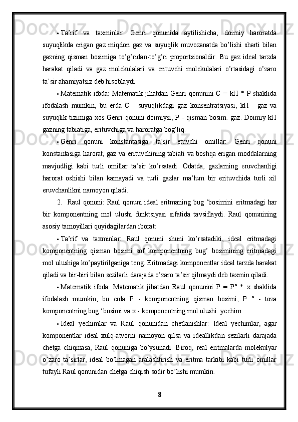  Ta’rif   va   taxminlar:   Genri   qonunida   aytilishicha,   doimiy   haroratda
suyuqlikda  erigan  gaz  miqdori   gaz  va  suyuqlik   muvozanatda  bo’lishi   sharti  bilan
gazning   qisman   bosimiga   to’g’ridan-to’g’ri   proportsionaldir.   Bu   gaz   ideal   tarzda
harakat   qiladi   va   gaz   molekulalari   va   erituvchi   molekulalari   o’rtasidagi   o’zaro
ta’sir ahamiyatsiz deb hisoblaydi.
 Matematik  ifoda:  Matematik   jihatdan  Genri   qonunini  C   =  kH  *  P  shaklida
ifodalash   mumkin,   bu   erda   C   -   suyuqlikdagi   gaz   konsentratsiyasi,   kH   -   gaz   va
suyuqlik tizimiga xos Genri  qonuni  doimiysi, P - qisman bosim. gaz. Doimiy kH
gazning tabiatiga, erituvchiga va haroratga bog’liq.
 Genri   qonuni   konstantasiga   ta’sir   etuvchi   omillar:   Genri   qonuni
konstantasiga harorat, gaz va erituvchining tabiati va boshqa erigan moddalarning
mavjudligi   kabi   turli   omillar   ta’sir   ko’rsatadi.   Odatda,   gazlarning   eruvchanligi
harorat   oshishi   bilan   kamayadi   va   turli   gazlar   ma’lum   bir   erituvchida   turli   xil
eruvchanlikni namoyon qiladi.
2. Raul  qonuni:  Raul  qonuni ideal  eritmaning bug ‘bosimini  eritmadagi har
bir   komponentning   mol   ulushi   funktsiyasi   sifatida   tavsiflaydi.   Raul   qonunining
asosiy tamoyillari quyidagilardan iborat:
 Ta’rif   va   taxminlar:   Raul   qonuni   shuni   ko’rsatadiki,   ideal   eritmadagi
komponentning   qisman   bosimi   sof   komponentning   bug’   bosimining   eritmadagi
mol ulushiga ko’paytirilganiga teng. Eritmadagi komponentlar ideal tarzda harakat
qiladi va bir-biri bilan sezilarli darajada o’zaro ta’sir qilmaydi deb taxmin qiladi.
 Matematik   ifoda:   Matematik   jihatdan   Raul   qonunini   P   =   P°   *   x   shaklida
ifodalash   mumkin,   bu   erda   P   -   komponentning   qisman   bosimi,   P   °   -   toza
komponentning bug ‘bosimi va x - komponentning mol ulushi. yechim.
 Ideal   yechimlar   va   Raul   qonunidan   chetlanishlar:   Ideal   yechimlar,   agar
komponentlar   ideal   xulq-atvorni   namoyon   qilsa   va   ideallikdan   sezilarli   darajada
chetga   chiqmasa,   Raul   qonuniga   bo’ysunadi.   Biroq,   real   eritmalarda   molekulyar
o’zaro   ta’sirlar,   ideal   bo’lmagan   aralashtirish   va   eritma   tarkibi   kabi   turli   omillar
tufayli Raul qonunidan chetga chiqish sodir bo’lishi mumkin.
8 