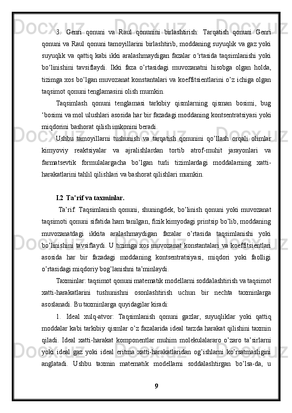 3. Genri   qonuni   va   Raul   qonunini   birlashtirish:   Tarqatish   qonuni   Genri
qonuni va Raul qonuni tamoyillarini birlashtirib, moddaning suyuqlik va gaz yoki
suyuqlik   va   qattiq   kabi   ikki   aralashmaydigan   fazalar   o rtasida   taqsimlanishi   yokiʻ
bo linishini   tavsiflaydi.   Ikki   faza   o’rtasidagi   muvozanatni   hisobga   olgan   holda,	
ʻ
tizimga xos bo’lgan muvozanat konstantalari va koeffitsientlarini o’z ichiga olgan
taqsimot qonuni tenglamasini olish mumkin.
Ta qsimlash   qonuni   tenglamasi   tarkibiy   qismlarning   qisman   bosimi,   bug
‘bosimi va mol ulushlari asosida har bir fazadagi moddaning kontsentratsiyasi yoki
miqdorini bashorat qilish imkonini beradi.
Ushbu   tamoyillarni   tushunish   va   tarqatish   qonunini   qo’llash   orqali   olimlar
kimyoviy   reaktsiyalar   va   ajralishlardan   tortib   atrof-muhit   jarayonlari   va
farmatsevtik   formulalargacha   bo’lgan   turli   tizimlardagi   moddalarning   xatti-
harakatlarini tahlil qilishlari va bashorat qilishlari mumkin.
I.2 Ta’rif va taxminlar.
  Ta’rif:   Taqsimlanish   qonuni,   shuningdek,   bo’linish   qonuni   yoki   muvozanat
taqsimoti qonuni sifatida ham tanilgan, fizik kimyodagi printsip bo’lib, moddaning
muvozanatdagi   ikkita   aralashmaydigan   fazalar   o’rtasida   taqsimlanishi   yoki
bo’linishini   tavsiflaydi.  U tizimga  xos  muvozanat  konstantalari  va  koeffitsientlari
asosida   har   bir   fazadagi   moddaning   kontsentratsiyasi,   miqdori   yoki   faolligi
o’rtasidagi miqdoriy bog’lanishni ta’minlaydi.
Taxminlar: taqsimot qonuni matematik modellarni soddalashtirish va taqsimot
xatti-harakatlarini   tushunishni   osonlashtirish   uchun   bir   nechta   taxminlarga
asoslanadi.  Bu taxminlarga quyidagilar kiradi:
1. Ideal   xulq-atvor:   Ta qsimlanish   qonuni   gazlar,   suyuqliklar   yoki   qattiq
moddalar kabi tarkibiy qismlar o’z fazalarida ideal tarzda harakat qilishini taxmin
qiladi.   Ideal   xatti-harakat   komponentlar   muhim   molekulalararo   o’zaro   ta’sirlarni
yoki   ideal   gaz   yoki   ideal   eritma   xatti-harakatlaridan   og’ishlarni   ko’rsatmasligini
anglatadi.   Ushbu   taxmin   matematik   modellarni   soddalashtirgan   bo’lsa-da,   u
9 