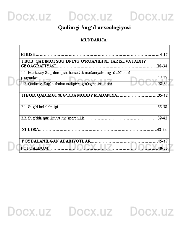 Qadimgi Sug‘d arxeologiyasi
MUNDARIJA:
KIRISH……………………………………………………………………………… 4-1 7
  I BOB. QADIMGI SUG‘DNING O‘RGANILISH TARIXI VA TABIIY 
GEOAGRAFIYASI………………………………………………………………..18-34
1.1. Markaziy Sug‘dning shaharsozlik madaniyatining  shakllanish 
jarayonlari……………………………………………………….…………………..17-27
1.2. Qadimgi Sug‘d shaharsozligining o‘rganilish tarixi………..…………………..28-34
  II BOB. QADIMGI SUG‘DDA MODDY MADANIYAT……………………….35-42
2.1. Sug‘d kulolchiligi………………………………………………………………35-38
2.2. Sug‘dda qurilish va me’morchilik……………………………………………...39-42
  XULOSA…………………………………………………………………………..43-44
  FOYDALANILGAN ADABIYOTLAR………………………………………….45-47
FOTOALBOM……………………………………………………………………..48-55