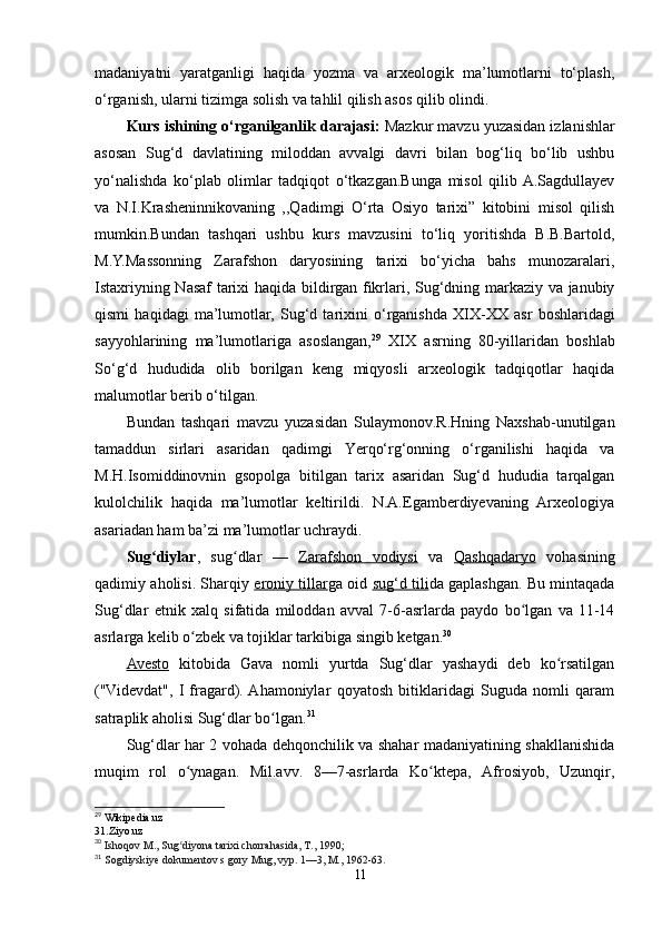 madaniyatni   yaratganligi   haqida   yozma   va   arxeologik   ma’lumotlarni   to‘plash,
o‘rganish, ularni tizimga solish va tahlil qilish asos qilib olindi. 
Kurs ishining o‘rganilganlik darajasi:  Mazkur mavzu yuzasidan izlanishlar
asosan   Sug‘d   davlatining   miloddan   avvalgi   davri   bilan   bog‘liq   bo‘lib   ushbu
yo‘nalishda   ko‘plab   olimlar   tadqiqot   o‘tkazgan.Bunga   misol   qilib  A.Sagdullayev
va   N.I.Krasheninnikovaning   ,,Qadimgi   O‘rta   Osiyo   tarixi”   kitobini   misol   qilish
mumkin.Bundan   tashqari   ushbu   kurs   mavzusini   to‘liq   yoritishda   B.B.Bartold,
M.Y.Massonning   Zarafshon   daryosining   tarixi   bo‘yicha   bahs   munozaralari,
Istaxriyning Nasaf tarixi haqida bildirgan fikrlari, Sug‘dning markaziy va janubiy
qismi   haqidagi   ma’lumotlar,   Sug‘d   tarixini   o‘rganishda   XIX-XX   asr   boshlaridagi
sayyohlarining   ma’lumotlariga   asoslangan, 29
  XIX   asrning   80-yillaridan   boshlab
So‘g‘d   hududida   olib   borilgan   keng   miqyosli   arxeologik   tadqiqotlar   haqida
malumotlar berib o‘tilgan.
Bundan   tashqari   mavzu   yuzasidan   Sulaymonov.R.Hning   Naxshab-unutilgan
tamaddun   sirlari   asaridan   qadimgi   Yerqo‘rg‘onning   o‘rganilishi   haqida   va
M.H.Isomiddinovnin   gsopolga   bitilgan   tarix   asaridan   Sug‘d   hududia   tarqalgan
kulolchilik   haqida   ma’lumotlar   keltirildi.   N.A.Egamberdiyevaning   Arxeologiya
asariadan ham ba’zi ma’lumotlar uchraydi.
Sug diylarʻ ,   sug dlar   —  	ʻ Zarafshon   vodiysi   va   Qashqadaryo   vohasining
qadimiy aholisi. Sharqiy   eroniy tillar ga oid   sug‘d tili da gaplashgan. Bu mintaqada
Sug‘dlar   etnik   xalq   sifatida   miloddan   avval   7-6-asrlarda   paydo   bo lgan   va   11-14	
ʻ
asrlarga kelib o zbek va tojiklar tarkibiga singib ketgan.	
ʻ 30
Avesto   kitobida   Gava   nomli   yurtda   Sug‘dlar   yashaydi   deb   ko rsatilgan	
ʻ
("Videvdat",   I   fragard).  Ahamoniylar   qoyatosh   bitiklaridagi   Suguda   nomli   qaram
satraplik aholisi Sug‘dlar bo lgan.	
ʻ 31
Sug‘dlar har 2 vohada dehqonchilik va shahar madaniyatining shakllanishida
muqim   rol   o ynagan.   Mil.avv.   8—7-asrlarda   Ko ktepa,   Afrosiyob,   Uzunqir,	
ʻ ʻ
29
  Wikipedia . uz
31. Ziyo . uz
30
  Ishoqov M., Sug diyona tarixi chorrahasida, T., 1990;
ʻ
31
  Sogdiyskiye dokumentov s gory Mug, vyp. 1—3, M., 1962-63.
11 