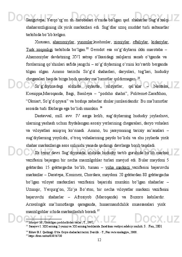 Sangirtepa, Yerqo rg on sh. harobalari o rnida bo lgan qad. shaharlar Sug d xalqiʻ ʻ ʻ ʻ ʻ
shaharsozligining   ilk   yirik   markazlari   edi.   Sug‘dlar   uzoq   muddat   turli   saltanatlar
tarkibida bo lib kelgan. 	
ʻ
Xususan,   ahamoniylar ,   yunonlar ,kushonlar,   xioniylar ,   eftaliylar ,   kidariylar ,
Turk   xoqonligi   tarkibida   bo lgan.	
ʻ 32
  Gerodot   esa   so‘g‘diylarni   ikki   marotaba   –  
Ahamoniylar   davlatining   XVI   satrap   o‘lkasidagi   xalqlarni   sanab   o‘tganda   va  
forslarning qo‘shinlari safida jangchi – so‘g‘diylarning o‘rnini ko‘rsatib berganda  
tilgan   olgan.   Ammo   tarixchi   So‘g‘d   shaharlari,   daryolari,   tog‘lari,   hududiy
chegaralari haqida bizga hech qanday ma’lumotlar qoldirmagan.  33
 
So‘g‘diyonadagi   alohida   joylarda,   viloyatlar,   qal’alar   –   Nautaka,
Ksenippa,Maroqanda,   Bagi,   Basileya   –   “podsho   shahri”,   Politemet-Zarafshon,  
“Oksiart, So‘g‘d qoyasi” va boshqa xabarlar shular jumlasidandir. Bu ma’lumotlar 
asosida turli fikrlarga ega bo‘lish mumkin.  34
Dastavval,   mill.   avv.   IV   asrga   kelib,   sug‘diylarning   hududiy   joylashuvi,
ularning yashash uchun foydalangan asosiy yerlarining chegaralari, daryo vohalari
va   viloyatlari   aniqroq   ko‘rinadi.   Ammo,   bu   jarayonning   tarixiy   an’analari   –
sug‘diylarning   yoyilishi,   o‘troq   vohalarining   paydo   bo‘lishi   va   shu   joylarda   yirik
shahar markazlariga asos solinishi yanada qadimgi davrlarga borib taqaladi.
Ilk temir davri  Sug‘diyonada, alohida hududiy tartib guruhida bo‘lib markaz
vazifasini   bajargan   bir   necha   manzilgohlar   turlari   mavjud   edi.   Bular   maydoni   5
gektardan   15   gektargacha   bo‘lib,   tuman   –   voha   markazi   vazifasini   bajaruvchi
markazlar – Daratepa, Konimex, Chordara; maydoni 20 gektardan 80 gektargacha
bo‘lgan   viloyat   markazlari   vazifasini   bajarishi   mumkin   bo‘lgan   shaharlar   –
Uzunqir,   Yerqurg‘on,   Xo‘ja   Bo‘ston;   bir   necha   viloyatlar   markazi   vazifasini
bajaruvchi   shaharlar   –   Afrosiyob   (Maroqanda)   va   Buxoro   kabilardir.  
Arxeologik   ma’lumotlarga   qaraganda,   hunarmandchilik   muassasalari   yirik  
manzilgohlar ichida markazlashib boradi. 35
32
  Ishoqov M., Unutilgan podsholikdan xatlar, T., 1992;
33
  Sanayev I. XIX asrning 2-yarmi va XX asrning boshlarida Zarafshon vodiysi  adabiy muhiti. S. :Fan, 2001
34
 Eshov B.J. Qadimgi O‘rta Osiyo shaharlari tarixi. Darslik. -T., Fan va texnologiya, 2008.
35
 https://kun.uz/uz/03856730
12 