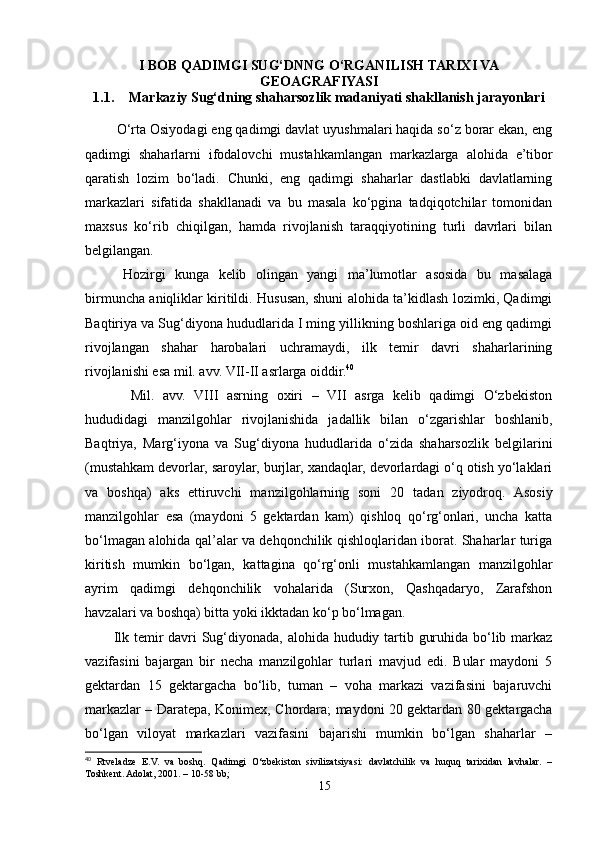 I BOB QADIMGI SUG‘DNNG O‘RGANILISH TARIXI VA
GEOAGRAFIYASI
1.1. Markaziy Sug‘dning shaharsozlik madaniyati shakllanish jarayonlari
   
         O‘rta Osiyodagi eng qadimgi davlat uyushmalari haqida so‘z borar ekan, eng
qadimgi   shaharlarni   ifodalovchi   mustahkamlangan   markazlarga   alohida   e’tibor
qaratish   lozim   bo‘ladi.   Chunki,   eng   qadimgi   shaharlar   dastlabki   davlatlarning
markazlari   sifatida   shakllanadi   va   bu   masala   ko‘pgina   tadqiqotchilar   tomonidan
maxsus   ko‘rib   chiqilgan,   hamda   rivojlanish   taraqqiyotining   turli   davrlari   bilan
belgilangan.
  Hozirgi   kunga   kelib   olingan   yangi   ma’lumotlar   asosida   bu   masalaga
birmuncha aniqliklar kiritildi. Hususan, shuni alohida ta’kidlash lozimki, Qadimgi
Baqtiriya va Sug‘diyona hududlarida I ming yillikning boshlariga oid eng qadimgi
rivojlangan   shahar   harobalari   uchramaydi,   ilk   temir   davri   shaharlarining
rivojlanishi esa mil. avv. VII-II asrlarga oiddir. 40
     
    Mil.   avv.   VIII   asrning   oxiri   –   VII   asrga   kelib   qadimgi   O‘zbekiston
hududidagi   manzilgohlar   rivojlanishida   jadallik   bilan   o‘zgarishlar   boshlanib,
Baqtriya,   Marg‘iyona   va   Sug‘diyona   hududlarida   o‘zida   shaharsozlik   belgilarini
(mustahkam devorlar, saroylar, burjlar, xandaqlar, devorlardagi o‘q otish yo‘laklari
va   boshqa)   aks   ettiruvchi   manzilgohlarning   soni   20   tadan   ziyodroq.   Asosiy
manzilgohlar   esa   (maydoni   5   gektardan   kam)   qishloq   qo‘rg‘onlari,   uncha   katta
bo‘lmagan alohida qal’alar va dehqonchilik qishloqlaridan iborat. Shaharlar turiga
kiritish   mumkin   bo‘lgan,   kattagina   qo‘rg‘onli   mustahkamlangan   manzilgohlar
ayrim   qadimgi   dehqonchilik   vohalarida   (Surxon,   Qashqadaryo,   Zarafshon
havzalari va boshqa) bitta yoki ikktadan ko‘p bo‘lmagan.
Ilk temir davri  Sug‘diyonada, alohida hududiy tartib guruhida bo‘lib markaz
vazifasini   bajargan   bir   necha   manzilgohlar   turlari   mavjud   edi.   Bular   maydoni   5
gektardan   15   gektargacha   bo‘lib,   tuman   –   voha   markazi   vazifasini   bajaruvchi
markazlar – Daratepa, Konimex, Chordara; maydoni 20 gektardan 80 gektargacha
bo‘lgan   viloyat   markazlari   vazifasini   bajarishi   mumkin   bo‘lgan   shaharlar   –
40
  Rtveladze   E.V.   va   boshq.   Qadimgi   O‘zbekiston   sivilizatsiyasi:   davlatchilik   va   huquq   tarixidan   lavhalar.   –
Toshkent. Adolat, 2001. – 10-58 bb;
15 