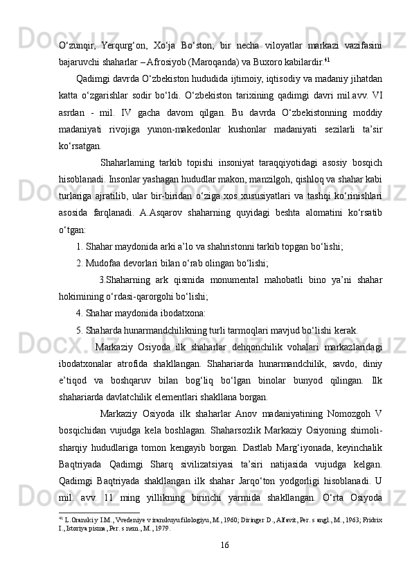 O‘zunqir,   Yerqurg‘on,   Xo‘ja   Bo‘ston;   bir   necha   viloyatlar   markazi   vazifasini
bajaruvchi shaharlar – Afrosiyob (Maroqanda) va Buxoro kabilardir. 41
         Qadimgi davrda O‘zbekiston hududida ijtimoiy, iqtisodiy va madaniy jihatdan
katta   o‘zgarishlar   sodir   bo‘ldi.   O‘zbekiston   tarixining   qadimgi   davri   mil.avv.   VI
asrdan   -   mil.   IV   gacha   davom   qilgan.   Bu   davrda   O‘zbekistonning   moddiy
madaniyati   rivojiga   yunon-makedonlar   kushonlar   madaniyati   sezilarli   ta’sir
ko‘rsatgan.
                Shaharlaming   tarkib   topishi   insoniyat   taraqqiyotidagi   asosiy   bosqich
hisoblanadi. Insonlar yashagan hududlar makon, manzilgoh, qishloq va shahar kabi
turlariga   ajratilib,   ular   bir-biridan   o‘ziga   xos   xususiyatlari   va   tashqi   ko‘rinishlari
asosida   farqlanadi.   A.Asqarov   shaharning   quyidagi   beshta   alomatini   ko‘rsatib
o‘tgan:
  1. Shahar maydonida arki a’lo va shahristonni tarkib topgan bo‘lishi; 
        2. Mudofaa devorlari bilan o‘rab olingan bo‘lishi;
              3.Shaharning   ark   qismida   monumental   mahobatli   bino   ya’ni   shahar
hokimining o‘rdasi-qarorgohi bo‘lishi; 
        4. Shahar maydonida ibodatxona:
        5. Shaharda hunarmandchilikning turli tarmoqlari mavjud bo‘lishi kerak.
              Markaziy   Osiyoda   ilk   shaharlar   dehqonchilik   vohalari   markazlaridagi
ibodatxonalar   atrofida   shakllangan.   Shahariarda   hunarmandchilik,   savdo,   diniy
e’tiqod   va   boshqaruv   bilan   bog‘liq   bo‘lgan   binolar   bunyod   qilingan.   Ilk
shahariarda davlatchilik elementlari shakllana borgan.
                Markaziy   Osiyoda   ilk   shaharlar   Anov   madaniyatining   Nomozgoh   V
bosqichidan   vujudga   kela   boshlagan.   Shaharsozlik   Markaziy   Osiyoning   shimoli-
sharqiy   hududlariga   tomon   kengayib   borgan.   Dastlab   Marg‘iyonada,   keyinchalik
Baqtriyada   Qadimgi   Sharq   sivilizatsiyasi   ta’siri   natijasida   vujudga   kelgan.
Qadimgi   Baqtriyada   shakllangan   ilk   shahar   Jarqo‘ton   yodgorligi   hisoblanadi.   U
mil.   avv.   11   ming   yillikning   birinchi   yarmida   shakllangan.   O‘rta   Osiyoda
41
  L.Oranski y I.M., Vvedeniye v iranskuyu filologiyu, M., 1960; Diringer D., Alfavit, Per. s angl., M., 1963; Fridrix
I., Istoriya pisma, Per. s nem., M., 1979.
16 