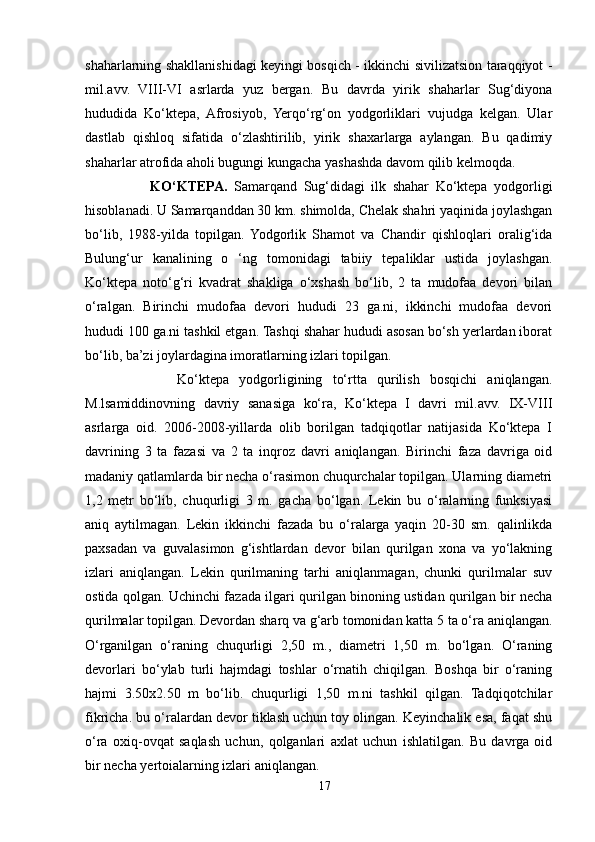 shaharlarning shakllanishidagi keyingi bosqich - ikkinchi sivilizatsion taraqqiyot -
mil.avv.   VIII-VI   asrlarda   yuz   bergan.   Bu   davrda   yirik   shaharlar   Sug‘diyona
hududida   Ko‘ktepa,   Afrosiyob,   Yerqo‘rg‘on   yodgorliklari   vujudga   kelgan.   Ular
dastlab   qishloq   sifatida   o‘zlashtirilib,   yirik   shaxarlarga   aylangan.   Bu   qadimiy
shaharlar atrofida aholi bugungi kungacha yashashda davom qilib kelmoqda.
                    KO‘KTEPA.   Samarqand   Sug‘didagi   ilk   shahar   Ko‘ktepa   yodgorligi
hisoblanadi. U Samarqanddan 30 km. shimolda, Chelak shahri yaqinida joylashgan
bo‘lib,   1988-yilda   topilgan.   Yodgorlik   Shamot   va   Chandir   qishloqlari   oralig‘ida
Bulung‘ur   kanalining   o   ‘ng   tomonidagi   tabiiy   tepaliklar   ustida   joylashgan.
Ko‘ktepa   noto‘g‘ri   kvadrat   shakliga   o‘xshash   bo‘lib,   2   ta   mudofaa   devori   bilan
o‘ralgan.   Birinchi   mudofaa   devori   hududi   23   ga.ni,   ikkinchi   mudofaa   devori
hududi 100 ga.ni tashkil etgan. Tashqi shahar hududi asosan bo‘sh yerlardan iborat
bo‘lib, ba’zi joylardagina imoratlarning izlari topilgan.
                  Ko‘ktepa   yodgorligining   to‘rtta   qurilish   bosqichi   aniqlangan.
M.lsamiddinovning   davriy   sanasiga   ko‘ra,   Ko‘ktepa   I   davri   mil.avv.   IX-VIII
asrlarga   oid.   2006-2008-yillarda   olib   borilgan   tadqiqotlar   natijasida   Ko‘ktepa   I
davrining   3   ta   fazasi   va   2   ta   inqroz   davri   aniqlangan.   Birinchi   faza   davriga   oid
madaniy qatlamlarda bir necha o‘rasimon chuqurchalar topilgan. Ularning diametri
1,2   metr   bo‘lib,   chuqurligi   3   m.   gacha   bo‘lgan.   Lekin   bu   o‘ralarning   funksiyasi
aniq   aytilmagan.   Lekin   ikkinchi   fazada   bu   o‘ralarga   yaqin   20-30   sm.   qalinlikda
paxsadan   va   guvalasimon   g‘ishtlardan   devor   bilan   qurilgan   xona   va   yo‘lakning
izlari   aniqlangan.   Lekin   qurilmaning   tarhi   aniqlanmagan,   chunki   qurilmalar   suv
ostida qolgan. Uchinchi fazada ilgari qurilgan binoning ustidan qurilgan bir necha
qurilmalar topilgan. Devordan sharq va g‘arb tomonidan katta 5 ta o‘ra aniqlangan.
O‘rganilgan   o‘raning   chuqurligi   2,50   m.,   diametri   1,50   m.   bo‘lgan.   O‘raning
devorlari   bo‘ylab   turli   hajmdagi   toshlar   o‘rnatih   chiqilgan.   Boshqa   bir   o‘raning
hajmi   3.50x2.50   m   bo‘lib.   chuqurligi   1,50   m.ni   tashkil   qilgan.   Tadqiqotchilar
fikricha. bu o‘ralardan devor tiklash uchun toy olingan. Keyinchalik esa, faqat shu
o‘ra   oxiq-ovqat   saqlash   uchun,   qolganlari   axlat   uchun   ishlatilgan.   Bu   davrga   oid
bir necha yertoialarning izlari aniqlangan.
17 