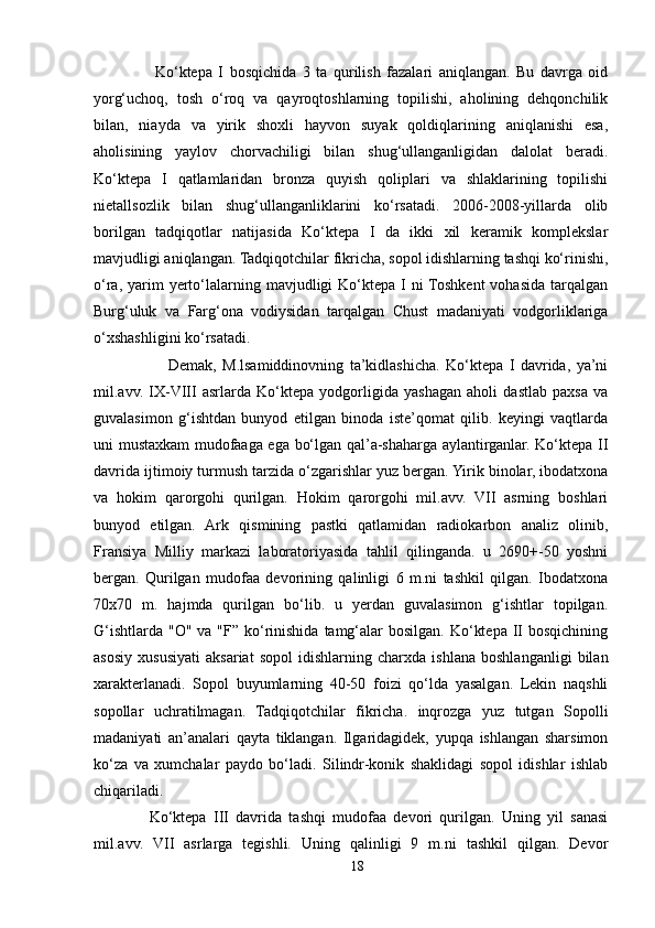                     Ko‘ktepa   I   bosqichida   3   ta   qurilish   fazalari   aniqlangan.   Bu   davrga   oid
yorg‘uchoq,   tosh   o‘roq   va   qayroqtoshlarning   topilishi,   aholining   dehqonchilik
bilan,   niayda   va   yirik   shoxli   hayvon   suyak   qoldiqlarining   aniqlanishi   esa,
aholisining   yaylov   chorvachiligi   bilan   shug‘ullanganligidan   dalolat   beradi.
Ko‘ktepa   I   qatlamlaridan   bronza   quyish   qoliplari   va   shlaklarining   topilishi
nietallsozlik   bilan   shug‘ullanganliklarini   ko‘rsatadi.   2006-2008-yillarda   olib
borilgan   tadqiqotlar   natijasida   Ko‘ktepa   I   da   ikki   xil   keramik   komplekslar
mavjudligi aniqlangan. Tadqiqotchilar fikricha, sopol idishlarning tashqi ko‘rinishi,
o‘ra,  yarim   yerto‘lalarning mavjudligi  Ko‘ktepa  I  ni  Toshkent   vohasida  tarqalgan
Burg‘uluk   va   Farg‘ona   vodiysidan   tarqalgan   Chust   madaniyati   vodgorliklariga
o‘xshashligini ko‘rsatadi.
                      Demak,   M.lsamiddinovning   ta’kidlashicha.   Ko‘ktepa   I   davrida,   ya’ni
mil.avv.   IX-VIII   asrlarda   Ko‘ktepa   yodgorligida   yashagan   aholi   dastlab   paxsa   va
guvalasimon   g‘ishtdan   bunyod   etilgan   binoda   iste’qomat   qilib.   keyingi   vaqtlarda
uni mustaxkam mudofaaga ega bo‘lgan qal’a-shaharga aylantirganlar. Ko‘ktepa II
davrida ijtimoiy turmush tarzida o‘zgarishlar yuz bergan. Yirik binolar, ibodatxona
va   hokim   qarorgohi   qurilgan.   Hokim   qarorgohi   mil.avv.   VII   asrning   boshlari
bunyod   etilgan.   Ark   qismining   pastki   qatlamidan   radiokarbon   analiz   olinib,
Fransiya   Milliy   markazi   laboratoriyasida   tahlil   qilinganda.   u   2690+-50   yoshni
bergan.   Qurilgan   mudofaa   devorining   qalinligi   6   m.ni   tashkil   qilgan.   Ibodatxona
70x70   m.   hajmda   qurilgan   bo‘lib.   u   yerdan   guvalasimon   g‘ishtlar   topilgan.
G‘ishtlarda  "O" va "F” ko‘rinishida  tamg‘alar  bosilgan.  Ko‘ktepa  II  bosqichining
asosiy   xususiyati   aksariat   sopol   idishlarning   charxda   ishlana   boshlanganligi   bilan
xarakterlanadi.   Sopol   buyumlarning   40-50   foizi   qo‘lda   yasalgan.   Lekin   naqshli
sopollar   uchratilmagan.   Tadqiqotchilar   fikricha.   inqrozga   yuz   tutgan   Sopolli
madaniyati   an’analari   qayta   tiklangan.   Ilgaridagidek,   yupqa   ishlangan   sharsimon
ko‘za   va   xumchalar   paydo   bo‘ladi.   Silindr-konik   shaklidagi   sopol   idishlar   ishlab
chiqariladi.
                Ko‘ktepa   III   davrida   tashqi   mudofaa   devori   qurilgan.   Uning   yil   sanasi
mil.avv.   VII   asrlarga   tegishli.   Uning   qalinligi   9   m.ni   tashkil   qilgan.   Devor
18 