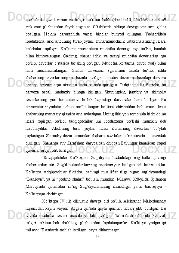 qurilishida   guvalasimon   va   to‘g‘ri   to‘rtburchakli   (45x25x10,   45x27x9,   50x34x9
sm)   xom   g‘ishtlardan   foydalanganlar.   G‘ishtlarda   oldingi   davrga   xos   tam   g‘alar
bosilgan.   Hokim   qarorgohida   yangi   binolar   bunyod   qilingan.   Yodgorlikda
ibodatxona,   ark,   aholining   turar-joylari,   hunarmandchilik   ustaxonalarining   izlari,
ko‘chalar   topilgan.   Ko‘ktepa   mustahkam   mudofaa   devorga   ega   bo‘lib,   handak
bilan   himoyalangan.   Qadimgi   shahar   ichki   va   tashqi   mudofaa   devorlariga   ega
bo‘lib,   devorlar   o‘rtasida   bo‘shliq   bo‘lgan.   Mudofaa   ko‘tarma   devor   (val)   bilan
ham   mustahkamlangan.   Shahar   darvozasi   egarsimon   tarzda   bo‘lib,   ichki
shaharning devorlarining markazida qurilgan. Janubiy devor markazidagi darvoza
boshqa   darvozalarga   nisbatan   katta   hajmda   qurilgan.   Tadqiqotchilar   fikricha,   bu
darvoza   orqali   markaziy   binoga   kirilgan.   Shuningdek,   janubiy   va   shimoliy
devorlarning   yon   tomonlarida   kichik   hajmdagi   darvozalar   ham   bo‘lgan.   Bu
darvozalar   piyodalar   uchun   mo‘ljallangan   bo‘lishi   ehtimoldan   holi   emas.   Ichki
shaharning markaziy qismida ark joylashgan. Uning ikki yon tomonida kichik bino
izlari   topilgan   bo‘lib,   tadqiqotchilar   uni   ibodatxona   bo‘lishi   mumkin   deb
hisoblaydilar.   Aholining   turar   joylari   ichki   shaharning   devorlari   bo‘ylab
joylashgan. Shimoliy devor tomondan shaharni suv bilan ta’minlovchi — akveduk
qurilgan.   Shaharga   suv   Zarafshon   daryosidan   chiqqan   Bulungur   kanalidan   sopol
quvurlar orqali olib kirilgan. 
                Tadqiqotchilar   Ko‘ktepani   Sug‘diyona   hududidagi   eng   katta   qadimgi
shaharlardan   biri,   Sug‘d   hukmdorlarining   rezidensiyasi   bo‘lgan   deb   ko‘rsatadilar.
Ko‘ktepa   tadqiqotchilar   fikricha,   qadimgi   mualliflar   tilga   olgan   sug‘dyonadagi
“Basileya”,   ya’ni   “podsho   shahri”   bo‘lishi   mumkin.   Mil.avv.   328-yilda   Spitamen
Maroqanda   qamalidan   so‘ng   Sug‘diyonanining   shimoliga,   ya’ni   basileyiya   -
Ko‘ktepaga chekingan. 
                Ko‘ktepa   IV   ilk   ellinistik   davrga   oid   bo‘lib,   Aleksandr   Makedonskiy
hujumidan   keyin   vayron   etilgan   qal’ada   qayta   qurilish   ishlari   olib   borilgan.   Bu
davrda   mudofaa   devori   orasida   yo‘lak   qurilgan.   Ta’mirlash   ishlarida   kvadrat,
to‘g‘ri   to‘rtburchak   shakldagi   g‘ishtlardan   foydalanganlar.   Ko‘ktepa   yodgorligi
mil.avv. III asrlarda tashlab ketilgan, qayta tiklanmagan.
19 