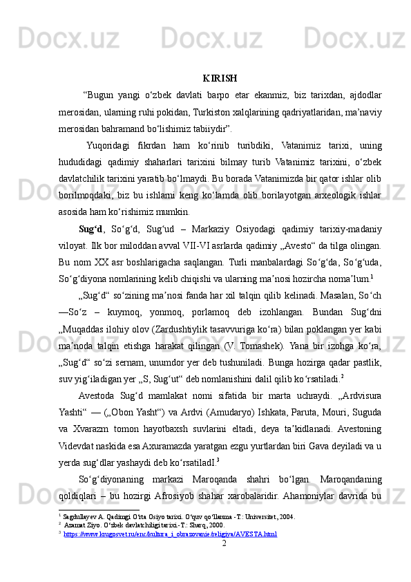 KIRISH
  “Bugun   yangi   o‘zbek   davlati   barpo   etar   ekanmiz ,   biz   tarixdan,   ajdodlar
merosidan,  ularning ruhi pokidan , Turkiston xalqlarining qadriyatlaridan, ma’naviy
merosidan bahramand bo‘lishimiz tabiiydir”. 
  Yuqoridagi   fikrdan   ham   ko‘rinib   turibdiki,   Vatanimiz   tarixi ,   uning
hududidagi   qadimiy   shaharlari   tarixini   bilmay   turib   Vatanimiz   tarixini,   o‘zbek
davlatchilik tarixini yaratib bo‘lmaydi. Bu borada Vatanimizda bir qator ishlar olib
borilmoqdaki,   biz   bu   ishlarni   keng   ko‘lamda   olib   borilayotgan   arxeologik   ishlar
asosida ham ko‘rishimiz mumkin.
Sug dʻ ,   So g d,   Sug ud   –  	ʻ ʻ ʻ Markaziy   Osiyodagi   qadimiy   tarixiy-madaniy
viloyat. Ilk bor miloddan avval VII-VI asrlarda qadimiy  „Avesto“ da  tilga olingan.
Bu   nom   XX   asr   boshlarigacha   saqlangan.  Turli   manbalardagi   So g da,   So g uda,	
ʻ ʻ ʻ ʻ
So g diyona nomlarining kelib chiqishi va ularning ma nosi hozircha noma lum.	
ʻ ʻ ʼ ʼ 1
„Sug d“ so zining ma nosi fanda har xil talqin qilib kelinadi. Masalan, So ch	
ʻ ʻ ʼ ʻ
—So z   –   kuymoq,   yonmoq,   porlamoq   deb   izohlangan.   Bundan   Sug dni	
ʻ ʻ
„Muqaddas ilohiy olov ( Zardushtiylik  tasavvuriga ko ra) bilan poklangan yer kabi	
ʻ
ma noda   talqin   etishga   harakat   qilingan   (V.   Tomashek).   Yana   bir   izohga   ko ra,	
ʼ ʻ
„Sug d“ so zi sernam, unumdor yer deb tushuniladi. Bunga hozirga qadar pastlik,	
ʻ ʻ
suv yig iladigan yer „S, Sug ut“ deb nomlanishini dalil qilib ko rsatiladi.	
ʻ ʻ ʻ 2
 
Avestoda   Sug d   mamlakat   nomi   sifatida   bir   marta   uchraydi.   „Ardvisura	
ʻ
Yashti“   —   („Obon  Yasht“)   va Ardvi   (Amudaryo)   Ishkata,   Paruta,   Mouri,   Suguda
va   Xvarazm   tomon   hayotbaxsh   suvlarini   eltadi,   deya   ta kidlanadi.   Avestoning	
ʼ
Videvdat naskida esa Axuramazda yaratgan ezgu yurtlardan biri Gava deyiladi va u
yerda sug‘dlar yashaydi deb ko rsatiladI.	
ʻ 3
So g diyonaning   markazi   Maroqanda   shahri   bo lgan.   Maroqandaning	
ʻ ʻ ʻ
qoldiqlari   –   bu   hozirgi  Afrosiyob   shahar   xarobalaridir.  Ahamoniylar   davrida   bu
1
 Sagdullayev A. Qadimgi O‘rta Osiyo tarixi. O‘quv qo‘llanma -T.: Universitet, 2004.
2
  Azamat Ziyo. O‘zbek davlatchiligi tarixi.-T.: Sharq, 2000.
3
    https://www.krugosvet.ru/enc/kultura_i_obrazovanie/religiya/AVESTA.html
2