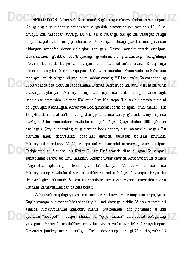         AFROSIYOB.  Afrosiyob Samarqand Sug‘dning makaziy shahari hisoblangan.
Uning   eng   quyi   madaniy   qatlamlarni   o‘rganish   jarayonida   yer   sathidan   10-15   m.
chuqurlikda   miloddan   avvalgi   IX-VII   asr   o‘rtalariga   oid   qo‘lda   yasalgan   rangli
naqshli sopol idishlarning parchalari va 7 metr qalinlikdagi guvalasimon g‘ishtdan
tiklangan   mudofaa   devor   qoldiqlari   topilgan.   Devor   monolit   tarzda   qurilgan.
Guvalasimon   g‘ishtlar   Ko‘ktepadagi   guvalasimon   g‘ishtlardagi   tamg‘alarga
o‘xshash bo‘lsa-da, bu yerda chizilgan rasmlar turli xil bo‘lib, asosan 8 raqamiga
o‘xshash   belgilar   keng   tarqalgan.   Ushbu   namunalar   Fransiyada   radiokarbon
tadqiqot usulida o‘rganildi va ular miloddan avvalgi VIII asr. ya’ni Samarqandning
2750 yoshga ega ekanligi isbotlangan. Demak, Afrosiyob mil.avv. VIII asrda yirik
shaxarga   aylangan.   Afrosiyobning   turli   joylarida   olib   borilgan   arxeologik
izlanishlar davomida Lolazor, Ko‘ktepa I va Ko‘ktepa II bilan bir davrda mavjud
bo‘lganligini asoslangan. Afrosiyob ikki qismdan iborat bo‘lgan. Ichki shahar - ark
19 gektardan  iborat   bo‘lib,  uning sharqiy  tomonida saroy,  g‘arbida  diniy majmua
qurilgan.   Ular   mustahkam   mudofaaga   ega   bo‘lgan.   Quyi   shahar   200   gektarni
egallagan. Quyi shaharning keng qismida hech qanday qurilma aniqlanmagan. Bu
qismida   aholi   chorvalarini   bosqinlar   davrida   saqlagan   bo‘lishi   mumkin.
Afrosiyobdan   mil.avv.   VI-V   asrlarga   oid   monumental   saroyning   izlari   topilgan.
Tadqiqotchilar   fikricha,   bu   Kvint   Kursiy   Ruf   asarida   tilga   olingan   Samarqand
saprapining   saroyi   bo‘lishi   mumkin.  Axamoniylar   davrida  Afrosiyobning   tarhida
o‘zgarishlar   qilinmagan,   lekin   qayta   ta’mirlangan.   Mil.avv.V   asr   oxirlarida
Afrosiyobning   mudofaa   devorlari   tashlandiq   holga   kelgan,   bu   unga   ehtiyoj   bo
‘lmaganligini ko‘rsatadi. Bu esa, axamoniylar imperiyasi siyosati natijasida o‘zaro
urushlar kamayganligidan dalolat beradi. 
              Afrosiyob haqidagi yozma ma’lumotlar mil.avv. IV asrning oxirlariga, ya’ni
Sug‘diyonaga  Aleksandr   Makedonskiy   hujumi   davriga   oiddir.  Yunon   tarixchilari
asarida   Sug‘diyonaning   markaziy   shahri   “Maroqanda”   deb   nomlanib,   u   ikki
qismdan   “akropol”   -   yuqori   shahar   va   “quyi   shahar”   dan   iborat   bo‘lganligi
yozilgan.   "Akropol”   mustahkam   mudofaa   devori   va   handak   bilan   himoyalangan.
Darvozasi janubiy tomonda bo‘lgan. Tashqi devorning uzunligi 70 stadiy, ya’ni 13
20 