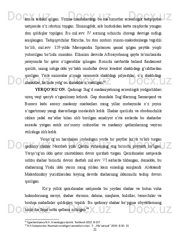 km.ni   tashkil   qilgan.  Yozma   manbalardagi   bu   ma’lumotlar   arxeologik   tadqiqotlar
natijasida o‘z isbotini topgan. Shuningdek, ark hududidan katta miqdorda yongan
don   qoldiqlar   topilgan.   Bu   mil.avv.   IV   asrning   uchinchi   choragi   davriga   oidligi
aniqlangan.   Tadqiqotchilar   fikricha,   bu   don   ombori   yunon-makedonlarga   tegishli
bo‘lib,   mil.avv.   329-yilda   Maroqandni   Spitamen   qamal   qilgan   paytda   yoqib
yuborilgan   bo‘lishi   mumkin.   Ellinizm   davrida  Afrosiyobning   qayta   ta‘mirlanishi
jarayonida   bir   qator   o‘zgarishlar   qilingan.   Birinchi   navbatda   baland   fundament
qurilib,   uning   ustiga   ikki   yo‘lakli   mudofaa   devor   kvadrat   shaklidagi   g‘ishtlardan
qurilgan.   Yirik   minoralar   o‘rniga   simmerik   shakldagi   pilyastrlar,   o‘q   shaklidagi
shinaklar, ba’zida yolg‘on shinaklar o‘rnatilgan. 42
              YERQO‘RG‘ON.   Qadimgi  Sug‘d madaniyatining arxeologik yodgorliklari
uzoq   vaqt   qariyb   o‘rganilmay   kelindi.   Gap   shundaki   Sug‘dlarning   Samarqand   va
Buxoro   kabi   asosiy   madaniy   markazlari   ming   yillar   mobaynida   o‘z   joyini
o‘zgartirmay yangi sharoitlarga moslashib keldi. Shahar qurilishi  va obodonchilik
ishlari   jadal   sur’atlar   bilan   olib   borilgan   amaliyot   o‘rta   asrlarda   bu   shaharlar
asosida   yotgan   antik   me’moriy   inshootlar   va   madaniy   qatlamlarning   vayron
etilishiga olib keldi.
                  Yerqo‘rg‘on   harobalari   joylashgan   yerda   bir   paytlar   ko‘rk   to‘kib   turgan
qadimiy   shahar   Naxshab   yoki   Qarshi   vohasining   eng   birinchi   poytaxti   bo‘lgan.
Yerqo‘rg‘on   ikki   qator   mustahkam   devor   qurshab   turgan.   Qazishmalar   natijasida
ushbu   shahar   birinchi   devori   dastlab   mil.avv.  VI   asrlarda   tiklangan,   demakki,   bu
shaharning   Yoshi   ikki   yarim   ming   yildan   kam   emasligi   aniqlandi.   Aleksandr
Makedonskiy   yurishlaridan   keying   davrda   shaharning   ikkimnchi   tashqi   devori
qurilgan.
                Ko‘p   yillik   qazishmalar   natijasida   bu   joydan   shahar   va   butun   voha
hukmdorining   saroyi,   shahar   ehromo,   dahma,   maqbara,   kulollar,   temirchilar   va
boshqa   mahallalar   qoldiqlari   topildi.   Bu   qadimiy   shahar   ko‘pgina   obyektlarining
hozircha faqat ustki qatlami ochilgan. 43
 
42
 Eganberdiyeva.N.A. Arxeologiya darslik. Toshkent-2022. B-117
43
 R.H.Sulaymonov. Naxshab-unutilgan tamaddun sirlari. T.: ,,Ma’naviyat” 2004.  B-10- 11
21 