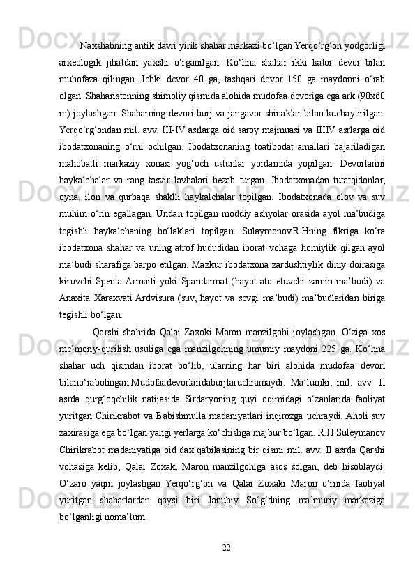          Naxshabning antik davri yirik shahar markazi bo‘lgan Yerqo‘rg‘on yodgorligi
arxeologik   jihatdan   yaxshi   o‘rganilgan.   Ko‘hna   shahar   ikki   kator   devor   bilan
muhofaza   qilingan.   Ichki   devor   40   ga,   tashqari   devor   150   ga   maydonni   o‘rab
olgan. Shaharistonning shimoliy qismida alohida mudofaa devoriga ega ark (90x60
m) joylashgan. Shaharning devori burj va jangavor shinaklar bilan kuchaytirilgan.
Yerqo‘rg‘ondan mil. avv. III-IV asrlarga oid saroy majmuasi va IIIIV asrlarga oid
ibodatxonaning   o‘rni   ochilgan.   Ibodatxonaning   toatibodat   amallari   bajariladigan
mahobatli   markaziy   xonasi   yog‘och   ustunlar   yordamida   yopilgan.   Devorlarini
haykalchalar   va   rang   tasvir   lavhalari   bezab   turgan.   Ibodatxonadan   tutatqidonlar,
oyna,   ilon   va   qurbaqa   shaklli   haykalchalar   topilgan.   Ibodatxonada   olov   va   suv
muhim   o‘rin   egallagan.   Undan   topilgan   moddiy   ashyolar   orasida   ayol   ma’budiga
tegishli   haykalchaning   bo‘laklari   topilgan.   Sulaymonov.R.Hning   fikriga   ko‘ra
ibodatxona   shahar   va   uning   atrof   hududidan   iborat   vohaga   homiylik   qilgan   ayol
ma’budi sharafiga barpo etilgan. Mazkur ibodatxona zardushtiylik diniy doirasiga
kiruvchi   Spenta  Armaiti   yoki   Spandarmat   (hayot   ato   etuvchi   zamin   ma’budi)   va
Anaxita   Xaraxvati  Ardvisura   (suv,   hayot   va   sevgi   ma’budi)   ma’budlaridan   biriga
tegishli bo‘lgan. 
                  Qarshi   shahrida   Qalai   Zaxoki   Maron   manzilgohi   joylashgan.   O‘ziga   xos
me’moriy-qurilish   usuliga   ega   manzilgohning   umumiy   maydoni   225   ga.   Ko‘hna
shahar   uch   qismdan   iborat   bo‘lib,   ularning   har   biri   alohida   mudofaa   devori
bilano‘rabolingan.Mudofaadevorlaridaburjlaruchramaydi.   Ma’lumki,   mil.   avv.   II
asrda   qurg‘oqchilik   natijasida   Sirdaryoning   quyi   oqimidagi   o‘zanlarida   faoliyat
yuritgan  Chirikrabot   va  Babishmulla  madaniyatlari  inqirozga  uchraydi. Aholi   suv
zaxirasiga ega bo‘lgan yangi yerlarga ko‘chishga majbur bo‘lgan. R.H.Suleymanov
Chirikrabot  madaniyatiga oid dax qabilasining bir  qismi mil. avv. II asrda Qarshi
vohasiga   kelib,   Qalai   Zoxaki   Maron   manzilgohiga   asos   solgan,   deb   hisoblaydi.
O‘zaro   yaqin   joylashgan   Yerqo‘rg‘on   va   Qalai   Zoxaki   Maron   o‘rnida   faoliyat
yuritgan   shaharlardan   qaysi   biri   Janubiy   So‘g‘dning   ma’muriy   markaziga
bo‘lganligi noma’lum.
22 