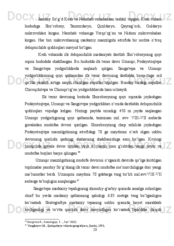                     Janubiy So‘g‘d Kesh va Nahshab vohalaridan tashkil topgan. Kesh vohasi
hududiga   Sho‘robsoy,   Tanxozdaryo,   Qizildaryo,   Qayrag‘och,   Guldaryo
mikrovohlari   kirgan.   Naxshab   vohasiga   Yerqo‘rg‘on   va   Nishon   mikrovohalari
kirgan.   Har   biri   mikrovohaning   markaziy   manzilgohi   atrofida   bir   nechta   o‘troq
dehqonchilik qishloqlari mavjud bo‘lgan. 
                Kesh   vohasida   ilk   dehqonchilik   madaniyati   dastlab   Sho‘robsoyning   quyi
oqimi hududida shakllangan. Bu hududda ilk temir davri Uzunqir, Podayotoqtepa
va   Sangirtepa   yodgorliklarda   saqlanib   qolgan.   Sangirtepa   va   Uzunqir
yodgorliklarining   quyi   qatlamidan   ilk   temir   davrining   dastlabki   bosqichiga   oid
qo‘lda   yasalib   sirtiga   naqsh   chizilgan   sopollar   topilgan.   Bunday   turdagi   sopollar
Chiroqchitepa va Chimqo‘rg‘on yodgorliklarida ham uchraydi.
                Ilk   temir   davrining   boshida   Shurobsoyning   quyi   oqimida   joylashgan
Podayotoqtepa, Uzunqir va Sangirtepa yodgorliklari o‘rnida dastlabki dehqonchilik
qishloqlari   vujudga   kelgan.   Hozirgi   paytda   uzunligi   450   m   joyda   saqlangan
Uzunqir   yodgorligining   quyi   qatlamida,   taxminan   mil.   avv.   VIII–VII   asrlarda
guvaladan   mudofaa   devori   qurilgan.   Shurobsoyning   chap   sohilida   joylashgan
Podayotoqtepa   manzilgohining   atrofidagi   70   ga   maydonni   o‘rab   olgan   ushbu
devorning   qurilishi   qadimgi   shaharning   shakllanishiga   asos   bo‘lgan.   Keyingi
bosqichda   guvala   devor   ustidan   yirik   o‘lchamli   xom   g‘ishtdan   yangi   devor   va
mudofaa burjlari barpo qilingan. 44
    Uzunqir manzilgohning mudofa devorini o‘rganish davrida qo‘lga kiritilgan
topilmalar janubiy So‘g‘dning ilk temir davri mudofaa me’morchiligiga doir yangi
ma’lumotlar   berdi.   Uzunqirni   maydoni   70   gektarga   teng   bo‘lib   mil.avv.VIII-VII
asrlarga ta’luqligini aniqlangan. 45
Sangirtepa markaziy tepaligining shimoliy-g‘arbiy qismida amalga oshirilgan
shurf   bu   yerda   madaniy   qatlamning   qalinligi   6.85   metrga   teng   bo‘lganligini
ko‘rsatadi.   Strategrafiya   markaziy   tepaning   ushbu   qismida   hayot   murakkab
kechganligi   va   to‘rtta   qurilish   davri   mavjudligini   ko‘rsatadi.Tepalikka   chiqish
44
 I brogimov.R., Arxeologiya, T.: ,, Fan” 2022;  
45
  Yangiboyev M., Qashqadaryo viloyati geografiyasi, Qarshi, 1993;
23 