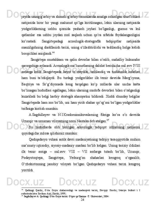 joyida uning g‘arbiy va shimoli-g‘arbiy tomonlarida amalga oshirilgan shurf ishlari
natijasida   biror   bir   yangi   malumot   qo‘lga   kiritilmagan,   lekin   ularning   natijasida
yodgorliklarning   ushbu   qismida   yashash   joylari   bo‘lganligi,   gumus   va   kul
qatlamlar   esa   ushbu   joydan   mol   saqlash   uchun   qo‘ra   sifatida   foydalanganligini
ko‘rsatadi.   Sangirtepadagi   arxeologik-strategrafik   tadqiqotlar   natijasida
manzilgohning shakllanish  tarixi,  uning o‘zlashtirilishi   va tashlandiq holga  kelish
bosqichlari aniqlandi. 46
  Sangirtepa   mustahkam   va   qalin   devorlar   bilan   o‘ralib,   mahalliy   hukumdor
qarorgohiga aylanadi. Arexologik ma’lumotlarning dalolat berishicha mil.avv IVIII
asrlarga   kelib   Sangirtepada   hayot   to‘xtaydiki,   tashlandiq   va   tushkunlik   holatlari
ham   buni   ta’sdiqlaydi.   Bu   turdagi   yodgorliklar   ilk   temir   davrida   Marg‘iyona,
Baqtriya   va   So‘g‘diyonada   keng   tarqalgan   ko‘p   xollarda   ular   uncha   katta
bo‘lmagan hududlari egallagan, lekin ularning mudofa devorlari bilan o‘ralganligi
kuzatiladi   bu   belgi   harbiy   strategik   ahamyatini   bildiradi.   Xuddi   shunday   belgilar
Sangirtepada ham xos bo‘lib, uni ham yirik shahar qo‘rg‘oni bo‘lgan yodgorliklar
toifasiga kiritish mumkin. 
A.Sagdullayev   va   N.I.Krasheninnikovalarning   fikriga   ko‘ra   o‘z   davrida
Uzunqir va umuman viloyatning nomi Nautaka deb atalgan. 47
Bu   hududlarda   olib   borilgan   arxeologik   tadqiqot   ishlarining   natijasini
quyidagicha xulosa qilishimiz mumkin:
Qashqadaryo vohasi antik davri madaniyatining tadrijiy taraqqiyotida muhim
ma’muriy   iqtisodiy, siyosiy-madaniy markaz bo‘lib kelgan. Uning tarixiy ildizlari
ilk   temir   asriga   –   mil.avv.   VIII   –   VII   asrlarga   tutash   bo‘lib,   Uzunqir,
Podayotoqtepa,   Sangirtepa,   Yerkurg‘on   shaharlari   kengroq   o‘rganilib,
O‘zbekistonning   janubiy   viloyati   bo‘lgan   Qashqadaryo   vohasi   tarixi   kengroq
yoritildi.
46
  Qadimgi   Qarshi,   O rta   Osiyo   shaharsozligi   va   madaniyati   tarixi,   Drevpiy   Karshi,   Istoriya   kulturt   i   Iʻ
radostroitelstva Sredney Azii, Karshi, 1999;
47
 Sagdullayev A. Qadimgi O‘rta Osiyo tarixi. O‘quv qo‘llanma -T.: Universitet, 2004.
24 