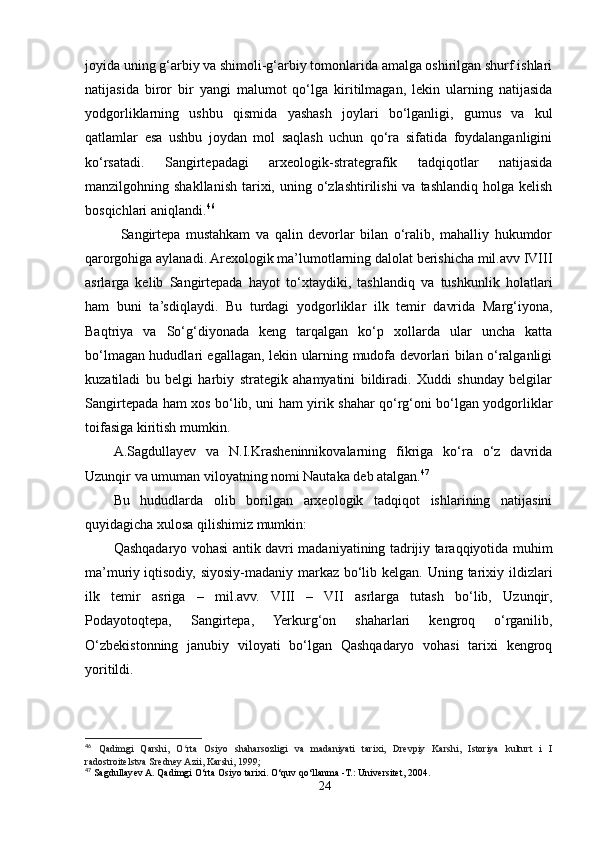 joyida uning g‘arbiy va shimoli-g‘arbiy tomonlarida amalga oshirilgan shurf ishlari
natijasida   biror   bir   yangi   malumot   qo‘lga   kiritilmagan,   lekin   ularning   natijasida
yodgorliklarning   ushbu   qismida   yashash   joylari   bo‘lganligi,   gumus   va   kul
qatlamlar   esa   ushbu   joydan   mol   saqlash   uchun   qo‘ra   sifatida   foydalanganligini
ko‘rsatadi.   Sangirtepadagi   arxeologik-strategrafik   tadqiqotlar   natijasida
manzilgohning shakllanish  tarixi,  uning o‘zlashtirilishi   va tashlandiq holga  kelish
bosqichlari aniqlandi. 46
  Sangirtepa   mustahkam   va   qalin   devorlar   bilan   o‘ralib,   mahalliy   hukumdor
qarorgohiga aylanadi. Arexologik ma’lumotlarning dalolat berishicha mil.avv IVIII
asrlarga   kelib   Sangirtepada   hayot   to‘xtaydiki,   tashlandiq   va   tushkunlik   holatlari
ham   buni   ta’sdiqlaydi.   Bu   turdagi   yodgorliklar   ilk   temir   davrida   Marg‘iyona,
Baqtriya   va   So‘g‘diyonada   keng   tarqalgan   ko‘p   xollarda   ular   uncha   katta
bo‘lmagan hududlari egallagan, lekin ularning mudofa devorlari bilan o‘ralganligi
kuzatiladi   bu   belgi   harbiy   strategik   ahamyatini   bildiradi.   Xuddi   shunday   belgilar
Sangirtepada ham xos bo‘lib, uni ham yirik shahar qo‘rg‘oni bo‘lgan yodgorliklar
toifasiga kiritish mumkin. 
A.Sagdullayev   va   N.I.Krasheninnikovalarning   fikriga   ko‘ra   o‘z   davrida
Uzunqir va umuman viloyatning nomi Nautaka deb atalgan. 47
Bu   hududlarda   olib   borilgan   arxeologik   tadqiqot   ishlarining   natijasini
quyidagicha xulosa qilishimiz mumkin:
Qashqadaryo vohasi antik davri madaniyatining tadrijiy taraqqiyotida muhim
ma’muriy   iqtisodiy, siyosiy-madaniy markaz bo‘lib kelgan. Uning tarixiy ildizlari
ilk   temir   asriga   –   mil.avv.   VIII   –   VII   asrlarga   tutash   bo‘lib,   Uzunqir,
Podayotoqtepa,   Sangirtepa,   Yerkurg‘on   shaharlari   kengroq   o‘rganilib,
O‘zbekistonning   janubiy   viloyati   bo‘lgan   Qashqadaryo   vohasi   tarixi   kengroq
yoritildi.
46
  Qadimgi   Qarshi,   O rta   Osiyo   shaharsozligi   va   madaniyati   tarixi,   Drevpiy   Karshi,   Istoriya   kulturt   i   Iʻ
radostroitelstva Sredney Azii, Karshi, 1999;
47
 Sagdullayev A. Qadimgi O‘rta Osiyo tarixi. O‘quv qo‘llanma -T.: Universitet, 2004.
24