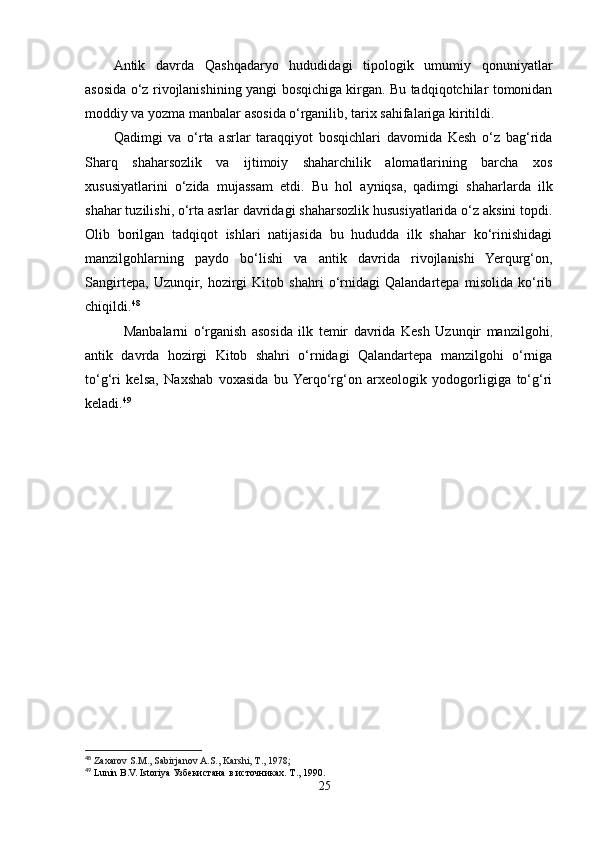 Antik   davrda   Qashqadaryo   hududidagi   tipologik   umumiy   qonuniyatlar
asosida o‘z rivojlanishining yangi bosqichiga kirgan. Bu tadqiqotchilar tomonidan
moddiy va yozma manbalar asosida o‘rganilib, tarix sahifalariga kiritildi.
Qadimgi   va   o‘rta   asrlar   taraqqiyot   bosqichlari   davomida   Kesh   o‘z   bag‘rida
Sharq   shaharsozlik   va   ijtimoiy   shaharchilik   alomatlarining   barcha   xos
xususiyatlarini   o‘zida   mujassam   etdi.   Bu   hol   ayniqsa,   qadimgi   shaharlarda   ilk
shahar tuzilishi, o‘rta asrlar davridagi shaharsozlik hususiyatlarida o‘z aksini topdi.
Olib   borilgan   tadqiqot   ishlari   natijasida   bu   hududda   ilk   shahar   ko‘rinishidagi
manzilgohlarning   paydo   bo‘lishi   va   antik   davrida   rivojlanishi   Yerqurg‘on,
Sangirtepa,   Uzunqir,   hozirgi   Kitob   shahri   o‘rnidagi   Qalandartepa   misolida   ko‘rib
chiqildi. 48
              Manbalarni   o‘rganish   asosida   ilk   temir   davrida   Kesh   Uzunqir   manzilgohi ,
antik   davrda   hozirgi   Kitob   shahri   o‘rnidagi   Qalandartepa   manzilgohi   o‘rniga
to‘g‘ri   kelsa,   Naxshab   voxasida   bu  Yerqo‘rg‘on   arxeologik   yodogorligiga   to‘g‘ri
keladi. 49
48
  Zaxarov S.M., Sabirjanov A.S., Karshi, T., 1978;
49
 Lunin B.V. Istoriya  Узбекистана   в   источниках .  Т ., 1990.
25 