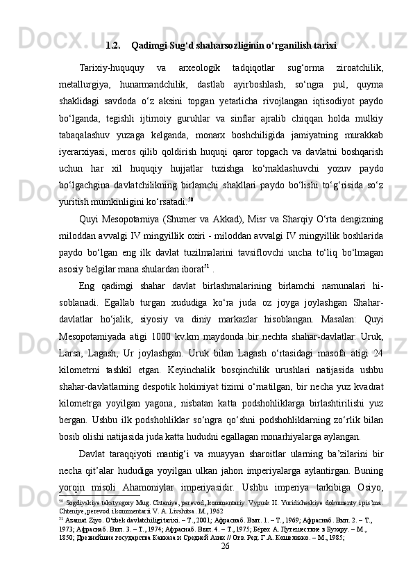 1.2. Qadimgi Sug‘d shaharsozliginin o‘rganilish tarixi
 
Tarixiy-huququy   va   arxeologik   tadqiqotlar   sug‘orma   ziroatchilik,
metallurgiya,   hunarmandchilik,   dastlab   ayirboshlash,   so‘ngra   pul,   quyma
shaklidagi   savdoda   o‘z   aksini   topgan   yetarlicha   rivojlangan   iqtisodiyot   paydo
bo‘lganda,   tegishli   ijtimoiy   guruhlar   va   sinflar   ajralib   chiqqan   holda   mulkiy
tabaqalashuv   yuzaga   kelganda,   monarx   boshchiligida   jamiyatning   murakkab
iyerarxiyasi,   meros   qilib   qoldirish   huquqi   qaror   topgach   va   davlatni   boshqarish
uchun   har   xil   huquqiy   hujjatlar   tuzishga   ko‘maklashuvchi   yozuv   paydo
bo‘lgachgina   davlatchilikning   birlamchi   shakllari   paydo   bo‘lishi   to‘g‘risida   so‘z
yuritish mumkinligini ko‘rsatadi. 50
Quyi   Mesopotamiya   (Shumer   va   Akkad),   Misr   va   Sharqiy   O‘rta   dengizning
miloddan avvalgi IV mingyillik oxiri - miloddan avvalgi IV mingyillik boshlarida
paydo   bo‘lgan   eng   ilk   davlat   tuzilmalarini   tavsiflovchi   uncha   to‘liq   bo‘lmagan
asosiy belgilar mana shulardan iborat 51
 . 
Eng   qadimgi   shahar   davlat   birlashmalarining   birlamchi   namunalari   hi-
soblanadi.   Egallab   turgan   xududiga   ko‘ra   juda   oz   joyga   joylashgan   Shahar-
davlatlar   ho‘jalik,   siyosiy   va   diniy   markazlar   hisoblangan.   Masalan:   Quyi
Mesopotamiyada   atigi   1000   kv.km   maydonda   bir   nechta   shahar-davlatlar:   Uruk,
Larsa,   Lagash,   Ur   joylashgan.   Uruk   bilan   Lagash   o‘rtasidagi   masofa   atigi   24
kilometrni   tashkil   etgan.   Keyinchalik   bosqinchilik   urushlari   natijasida   ushbu
shahar-davlatlarning  despotik   hokimiyat   tizimi   o‘rnatilgan,  bir   necha   yuz   kvadrat
kilometrga   yoyilgan   yagona,   nisbatan   katta   podshohliklarga   birlashtirilishi   yuz
bergan.   Ushbu   ilk   podshohliklar   so‘ngra   qo‘shni   podshohliklarning   zo‘rlik   bilan
bosib olishi natijasida juda katta hududni egallagan monarhiyalarga aylangan. 
Davlat   taraqqiyoti   mantig‘i   va   muayyan   sharoitlar   ularning   ba’zilarini   bir
necha   qit’alar   hududiga   yoyilgan   ulkan   jahon   imperiyalarga   aylantirgan.   Buning
yorqin   misoli   Ahamoniylar   imperiyasidir.   Ushbu   imperiya   tarkibiga   Osiyo,
50
  Sogdiyskiye tekstysgory Mug. Chteniye, perevod, kommentariy. Vypusk II. Yuridicheskiye dokumenty i pis’ma.
Chteniye, perevod i kommentarii V. A. Livshitsa. M., 1962
51
  Azamat Ziyo. O‘zbek davlatchiligi tarixi. – T., 2001;  Афрасиаб .  Вып . 1. –  Т ., 1969;  Афрасиаб .  Вып. 2. – Т., 
1973; Афрасиаб. Вып. 3. – Т., 1974; Афрасиаб. Вып. 4. – Т., 1975; Бёрнс А. Путешествие в Бухару. – М., 
1850; Древнейшие государства Кавказа и Средней Азии // Отв. Ред. Г.А. Кошеленко. – М., 1985;
26