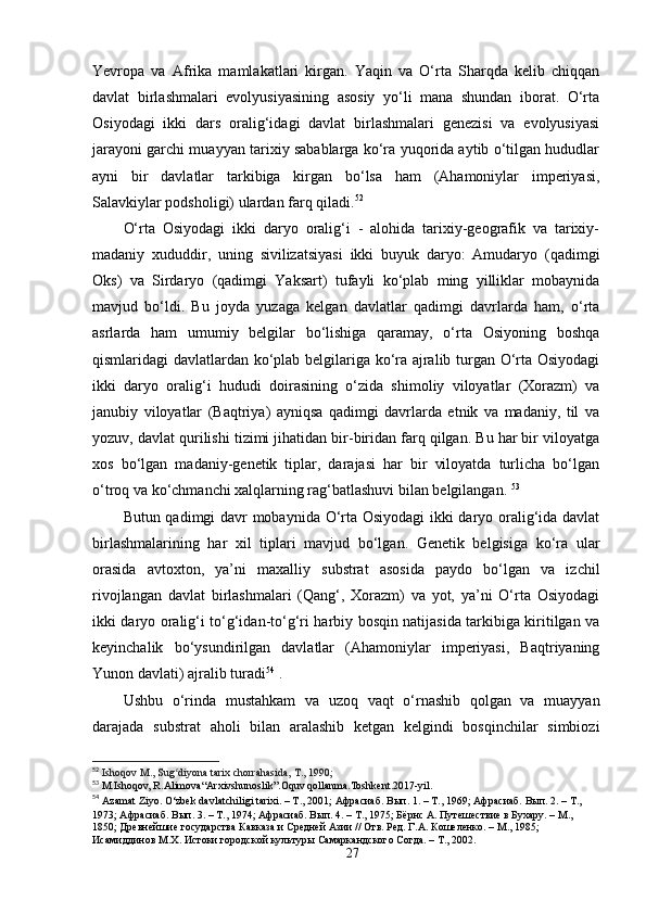 Yevropa   va   Afrika   mamlakatlari   kirgan.   Yaqin   va   O‘rta   Sharqda   kelib   chiqqan
davlat   birlashmalari   evolyusiyasining   asosiy   yo‘li   mana   shundan   iborat.   O‘rta
Osiyodagi   ikki   dars   oralig‘idagi   davlat   birlashmalari   genezisi   va   evolyusiyasi
jarayoni garchi muayyan tarixiy sabablarga ko‘ra yuqorida aytib o‘tilgan hududlar
ayni   bir   davlatlar   tarkibiga   kirgan   bo‘lsa   ham   (Ahamoniylar   imperiyasi,
Salavkiylar podsholigi) ulardan farq qiladi. 52
O‘rta   Osiyodagi   ikki   daryo   oralig‘i   -   alohida   tarixiy-geografik   va   tarixiy-
madaniy   xududdir,   uning   sivilizatsiyasi   ikki   buyuk   daryo:   Amudaryo   (qadimgi
Oks)   va   Sirdaryo   (qadimgi   Yaksart)   tufayli   ko‘plab   ming   yilliklar   mobaynida
mavjud   bo‘ldi.   Bu   joyda   yuzaga   kelgan   davlatlar   qadimgi   davrlarda   ham,   o‘rta
asrlarda   ham   umumiy   belgilar   bo‘lishiga   qaramay,   o‘rta   Osiyoning   boshqa
qismlaridagi davlatlardan ko‘plab belgilariga ko‘ra ajralib turgan O‘rta Osiyodagi
ikki   daryo   oralig‘i   hududi   doirasining   o‘zida   shimoliy   viloyatlar   (Xorazm)   va
janubiy   viloyatlar   (Baqtriya)   ayniqsa   qadimgi   davrlarda   etnik   va   madaniy,   til   va
yozuv, davlat qurilishi tizimi jihatidan bir-biridan farq qilgan. Bu har bir viloyatga
xos   bo‘lgan   madaniy-genetik   tiplar,   darajasi   har   bir   viloyatda   turlicha   bo‘lgan
o‘troq va ko‘chmanchi xalqlarning rag‘batlashuvi bilan belgilangan.  53
Butun qadimgi davr mobaynida O‘rta Osiyodagi ikki daryo oralig‘ida davlat
birlashmalarining   har   xil   tiplari   mavjud   bo‘lgan.   Genetik   belgisiga   ko‘ra   ular
orasida   avtoxton,   ya’ni   maxalliy   substrat   asosida   paydo   bo‘lgan   va   izchil
rivojlangan   davlat   birlashmalari   (Qang‘,   Xorazm)   va   yot,   ya’ni   O‘rta   Osiyodagi
ikki daryo oralig‘i to‘g‘idan-to‘g‘ri harbiy bosqin natijasida tarkibiga kiritilgan va
keyinchalik   bo‘ysundirilgan   davlatlar   (Ahamoniylar   imperiyasi,   Baqtriyaning
Yunon davlati) ajralib turadi 54
 . 
Ushbu   o‘rinda   mustahkam   va   uzoq   vaqt   o‘rnashib   qolgan   va   muayyan
darajada   substrat   aholi   bilan   aralashib   ketgan   kelgindi   bosqinchilar   simbiozi
52
  Ishoqov M., Sug diyona tarix chorrahasida, T., 1990;ʻ
53
 M.Ishoqov, R.Alimova“Arxivshunoslik”.Oquv qollanma.Toshkent.2017-yil.
54
  Azamat Ziyo. O‘zbek davlatchiligi tarixi. – T., 2001;  Афрасиаб .  Вып. 1. – Т., 1969; Афрасиаб. Вып. 2. – Т., 
1973; Афрасиаб. Вып. 3. – Т., 1974; Афрасиаб. Вып. 4. – Т., 1975; Бёрнс А. Путешествие в Бухару. – М., 
1850; Древнейшие государства Кавказа и Средней Азии // Отв. Ред. Г.А. Кошеленко. – М., 1985; 
Исамиддинов М.Х. Истоки городской культуры Самаркандского Согда. – Т., 2002.
27 