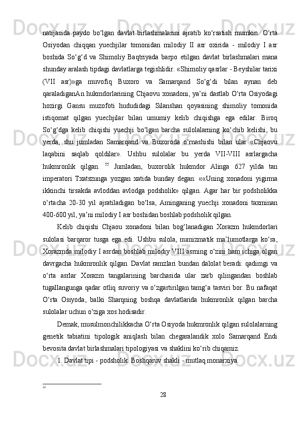 natijasida   paydo   bo‘lgan   davlat   birlashmalarini   ajratib   ko‘rsatish   mumkin.   O‘rta
Osiyodan   chiqqan   yuechjilar   tomonidan   milodiy   II   asr   oxirida   -   milodiy   I   asr
boshida   So‘g‘d   va   Shimoliy   Baqtriyada   barpo   etilgan   davlat   birlashmalari   mana
shunday aralash tipdagi davlatlarga tegishlidir. «Shimoliy qasrlar - Beyshilar tarixi
(VII   asr)»ga   muvofiq   Buxoro   va   Samarqand   So‘g‘di   bilan   aynan   deb
qaraladiganAn hukmdorlarining Chjaovu xonadoni, ya’ni dastlab O‘rta Osiyodagi
hozirgi   Gansu   muzofoti   hududidagi   Silanshan   qoyasining   shimoliy   tomonida
istiqomat   qilgan   yuechjilar   bilan   umumiy   kelib   chiqishga   ega   edilar.   Biroq
So‘g‘dga   kelib   chiqishi   yuechji   bo‘lgan   barcha   sulolalarning   ko‘chib   kelishi,   bu
yerda,   shu   jumladan   Samarqand   va   Buxoroda   o‘rnashishi   bilan   ular   «Chjaovu
laqabini   saqlab   qoldilar».   Ushbu   sulolalar   bu   yerda   VII-VIII   asrlargacha
hukmronlik   qilgan.   55
  Jumladan,   buxorolik   hukmdor   Alinga   627   yilda   tan
imperatori   Txatszunga   yozgan   xatida   bunday   degan:   ««Uning   xonadoni   yigirma
ikkinchi   tirsakda   avloddan   avlodga   podsholik»   qilgan.   Agar   har   bir   podsholikka
o‘rtacha   20-30   yil   ajratiladigan   bo‘lsa,   Aminganing   yuechji   xonadoni   taxminan
400-600 yil, ya’ni milodiy I asr boshidan boshlab podsholik qilgan. 
Kelib   chiqishi   Chjaou   xonadoni   bilan   bog‘lanadigan   Xorazm   hukmdorlari
sulolasi   barqaror   tusga   ega   edi.   Ushbu   sulola,   numizmatik   ma’lumotlarga   ko‘ra,
Xorazmda milodiy I asrdan boshlab milodiy VIII asrning o‘zini ham ichiga olgan
davrgacha  hukmronlik  qilgan.  Davlat   ramzlari  bundan  dalolat  beradi:  qadimgi   va
o‘rta   asrlar   Xorazm   tangalarining   barchasida   ular   zarb   qilingandan   boshlab
tugallangunga qadar otliq suvoriy va o‘zgartirilgan tamg‘a tasviri bor. Bu nafaqat
O‘rta   Osiyoda,   balki   Sharqning   boshqa   davlatlarida   hukmronlik   qilgan   barcha
sulolalar uchun o‘ziga xos hodisadir. 
Demak, musulmonchilikkacha O‘rta Osiyoda hukmronlik qilgan sulolalarning
genetik   tabiatini   tipologik   aniqlash   bilan   chegaralandik   xolo   Samarqand   Endi
bevosita davlat birlashmalari tipologiyasi va shaklini ko‘rib chiqamiz. 
1. Davlat tipi - podsholik. Boshqaruv shakli - mutlaq monarxiya. 
55
28 