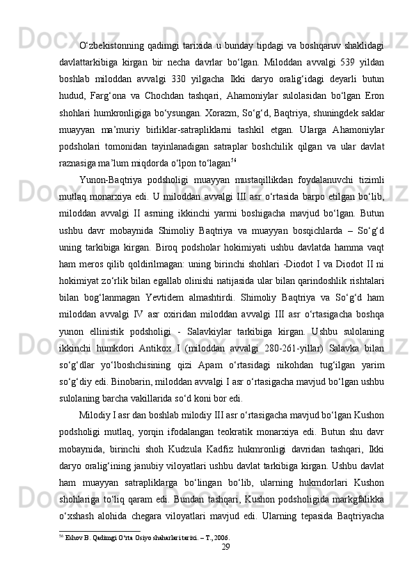 O‘zbekistonning   qadimgi   tarixida   u   bunday   tipdagi   va   boshqaruv   shaklidagi
davlattarkibiga   kirgan   bir   necha   davrlar   bo‘lgan.   Miloddan   avvalgi   539   yildan
boshlab   miloddan   avvalgi   330   yilgacha   Ikki   daryo   oralig‘idagi   deyarli   butun
hudud,   Farg‘ona   va   Chochdan   tashqari,   Ahamoniylar   sulolasidan   bo‘lgan   Eron
shohlari humkronligiga bo‘ysungan. Xorazm, So‘g‘d, Baqtriya, shuningdek saklar
muayyan   ma’muriy   birliklar-satrapliklarni   tashkil   etgan.   Ularga   Ahamoniylar
podsholari   tomonidan   tayinlanadigan   satraplar   boshchilik   qilgan   va   ular   davlat
raznasiga ma’lum miqdorda o‘lpon to‘lagan 56
Yunon-Baqtriya   podsholigi   muayyan   mustaqillikdan   foydalanuvchi   tizimli
mutlaq   monarxiya   edi.   U   miloddan   avvalgi   III   asr   o‘rtasida   barpo   etilgan   bo‘lib,
miloddan   avvalgi   II   asrning   ikkinchi   yarmi   boshigacha   mavjud   bo‘lgan.   Butun
ushbu   davr   mobaynida   Shimoliy   Baqtriya   va   muayyan   bosqichlarda   –   So‘g‘d
uning   tarkibiga   kirgan.   Biroq   podsholar   hokimiyati   ushbu   davlatda   hamma   vaqt
ham   meros  qilib  qoldirilmagan:  uning  birinchi   shohlari   -Diodot  I   va  Diodot   II  ni
hokimiyat zo‘rlik bilan egallab olinishi natijasida ular bilan qarindoshlik rishtalari
bilan   bog‘lanmagan   Yevtidem   almashtirdi.   Shimoliy   Baqtriya   va   So‘g‘d   ham
miloddan   avvalgi   IV   asr   oxiridan   miloddan   avvalgi   III   asr   o‘rtasigacha   boshqa
yunon   ellinistik   podsholigi   -   Salavkiylar   tarkibiga   kirgan.   Ushbu   sulolaning
ikkinchi   humkdori   Antikox   I   (miloddan   avvalgi   280-261-yillar)   Salavka   bilan
so‘g‘dlar   yo‘lboshchisining   qizi   Apam   o‘rtasidagi   nikohdan   tug‘ilgan   yarim
so‘g‘diy edi. Binobarin, miloddan avvalgi I asr o‘rtasigacha mavjud bo‘lgan ushbu
sulolaning barcha vakillarida so‘d koni bor edi. 
Milodiy I asr dan boshlab milodiy III asr o‘rtasigacha mavjud bo‘lgan Kushon
podsholigi   mutlaq,   yorqin   ifodalangan   teokratik   monarxiya   edi.   Butun   shu   davr
mobaynida,   birinchi   shoh   Kudzula   Kadfiz   hukmronligi   davridan   tashqari,   Ikki
daryo oralig‘ining janubiy viloyatlari ushbu davlat tarkibiga kirgan. Ushbu davlat
ham   muayyan   satrapliklarga   bo‘lingan   bo‘lib,   ularning   hukmdorlari   Kushon
shohlariga   to‘liq   qaram   edi.   Bundan   tashqari,   Kushon   podsholigida   markgfalikka
o‘xshash   alohida   chegara   viloyatlari   mavjud   edi.   Ularning   tepasida   Baqtriyacha
56
  Eshov B. Qadimgi O‘rta Osiyo shaharlari tarixi. – T., 2006.
29 