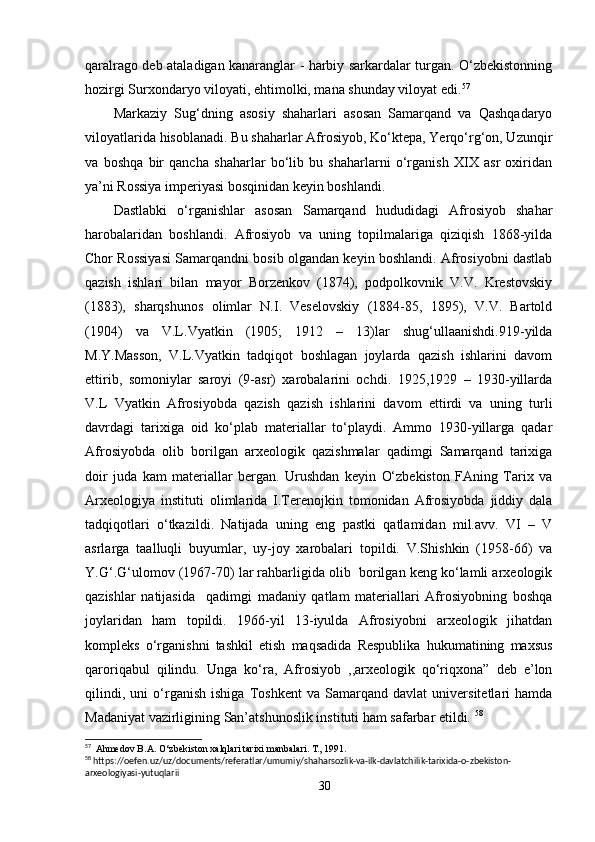 qaralrago deb ataladigan kanaranglar - harbiy sarkardalar turgan. O‘zbekistonning
hozirgi Surxondaryo viloyati, ehtimolki, mana shunday viloyat edi. 57
Markaziy   Sug‘dning   asosiy   shaharlari   asosan   Samarqand   va   Qashqadaryo
viloyatlarida hisoblanadi. Bu shaharlar Afrosiyob, Ko‘ktepa, Yerqo‘rg‘on, Uzunqir
va   boshqa   bir   qancha   shaharlar   bo‘lib   bu   shaharlarni   o‘rganish   XIX   asr   oxiridan
ya’ni Rossiya imperiyasi bosqinidan keyin boshlandi.
Dastlabki   o‘rganishlar   asosan   Samarqand   hududidagi   Afrosiyob   shahar
harobalaridan   boshlandi.   Afrosiyob   va   uning   topilmalariga   qiziqish   1868-yilda
Chor Rossiyasi Samarqandni bosib olgandan keyin boshlandi. Afrosiyobni dastlab
qazish   ishlari   bilan   mayor   Borzenkov   (1874),   podpolkovnik   V.V.   Krestovskiy
(1883),   sharqshunos   olimlar   N.I.   Veselovskiy   (1884-85,   1895),   V.V.   Bartold
(1904)   va   V.L.Vyatkin   (1905;   1912   –   13)lar   shug‘ullaanishdi.919-yilda
M.Y.Masson,   V.L.Vyatkin   tadqiqot   boshlagan   joylarda   qazish   ishlarini   davom
ettirib,   somoniylar   saroyi   (9-asr)   xarobalarini   ochdi.   1925,1929   –   1930-yillarda
V.L   Vyatkin   Afrosiyobda   qazish   qazish   ishlarini   davom   ettirdi   va   uning   turli
davrdagi   tarixiga   oid   ko‘plab   materiallar   to‘playdi.   Ammo   1930-yillarga   qadar
Afrosiyobda   olib   borilgan   arxeologik   qazishmalar   qadimgi   Samarqand   tarixiga
doir   juda   kam   materiallar   bergan.   Urushdan   keyin   O‘zbekiston   FAning   Tarix   va
Arxeologiya   instituti   olimlarida   I.Terenojkin   tomonidan   Afrosiyobda   jiddiy   dala
tadqiqotlari   o‘tkazildi.   Natijada   uning   eng   pastki   qatlamidan   mil.avv.   VI   –   V
asrlarga   taalluqli   buyumlar,   uy-joy   xarobalari   topildi.   V.Shishkin   (1958-66)   va
Y.G‘.G‘ulomov (1967-70) lar rahbarligida olib  borilgan keng ko‘lamli arxeologik
qazishlar   natijasida     qadimgi   madaniy   qatlam   materiallari   Afrosiyobning   boshqa
joylaridan   ham   topildi.   1966-yil   13-iyulda   Afrosiyobni   arxeologik   jihatdan
kompleks   o‘rganishni   tashkil   etish   maqsadida   Respublika   hukumatining   maxsus
qaroriqabul   qilindu.   Unga   ko‘ra,   Afrosiyob   ,,arxeologik   qo‘riqxona”   deb   e’lon
qilindi,   uni   o‘rganish   ishiga   Toshkent   va   Samarqand   davlat   universitetlari   hamda
Madaniyat vazirligining San’atshunoslik instituti ham safarbar etildi.  58
 
57
  Ahmedov B.A. O‘zbekiston xalqlari tarixi manbalari. T., 1991.
58
 https://oefen.uz/uz/documents/referatlar/umumiy/shaharsozlik-va-ilk-davlatchilik-tarixida-o-zbekiston-
arxeologiyasi-yutuqlarii
30