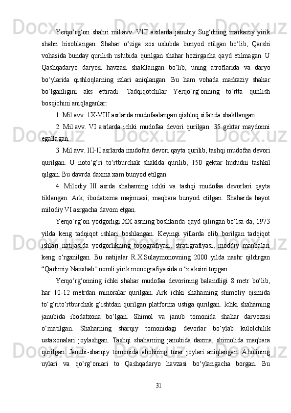 Yerqo‘rg‘on   shahri   mil.avv.   VIII   asrlarda   janubiy   Sug‘dning   markaziy   yirik
shahri   hisoblangan.   Shahar   o‘ziga   xos   uslubda   bunyod   etilgan   bo‘lib,   Qarshi
vohasida   bunday   qurilish   uslubida   qurilgan   shahar   hozirgacha   qayd   etilmagan.   U
Qashqadaryo   daryosi   havzasi   shakllangan   bo‘lib,   uning   atroflarida   va   daryo
bo‘ylarida   qishloqlarning   izlari   aniqlangan.   Bu   ham   vohada   markaziy   shahar
bo‘lganligini   aks   ettiradi.   Tadqiqotchilar   Yerqo‘rg‘onning   to‘rtta   qurilish
bosqichini aniqlaganlar: 
1. Mil.avv. 1X-VIII asrlarda mudofaalangan qishloq sifatida shakllangan. 
2.   Mil.avv.   VI   asrlarda   ichki   mudofaa   devori   qurilgan.   35   gektar   maydonni
egallagan. 
3. Mil.avv. III-II asrlarda mudofaa devori qayta qurilib, tashqi mudofaa devori
qurilgan.   U   noto‘g‘ri   to‘rtburchak   shaklda   qurilib,   150   gektar   hududni   tashkil
qilgan. Bu davrda daxma xam bunyod etilgan. 
4.   Milodiy   III   asrda   shahaming   ichki   va   tashqi   mudofaa   devorlari   qayta
tiklangan.   Ark,   ibodatxona   majmuasi,   maqbara   bunyod   etilgan.   Shaharda   hayot
milodiy VI asrgacha davom etgan. 
Yerqo‘rg‘on yodgorligi XX asrning boshlarida qayd qilingan bo‘lsa-da, 1973
yilda   keng   tadqiqot   ishlari   boshlangan.   Keyingi   yillarda   olib   borilgan   tadqiqot
ishlari   natijasida   yodgorlikning   topografiyasi,   stratigrafiyasi,   moddiy   manbalari
keng   o‘rganilgan.   Bu   natijalar   R.X.Sulaymonovning   2000   yilda   nashr   qildirgan
“Qadimiy Naxshab" nomli yirik monografiyasida o ‘z aksini topgan.
Yerqo‘rg‘onning   ichki   shahar   mudofaa   devorining   balandligi   8   metr   bo‘lib,
har   10-12   metrdan   minoralar   qurilgan.   Ark   ichki   shaharning   shimoliy   qismida
to‘g‘rito‘rtburchak   g‘ishtdan   qurilgan   platforma   ustiga   qurilgan.   Ichki   shahaming
janubida   ibodatxona   bo‘lgan.   Shimol   va   janub   tomonida   shahar   darvozasi
o‘rnatilgan.   Shaharning   sharqiy   tomonidagi   devorlar   bo‘ylab   kulolchilik
ustaxonalari   joylashgan.   Tashqi   shaharning   janubida   daxma,   shimolida   maqbara
qurilgan.   Janubi-sharqiy   tomonida   aholining   turar   joylari   aniqlangan.   Aholining
uylari   va   qo‘rg‘oniari   to   Qashqadaryo   havzasi   bo‘ylarigacha   borgan.   Bu
31 