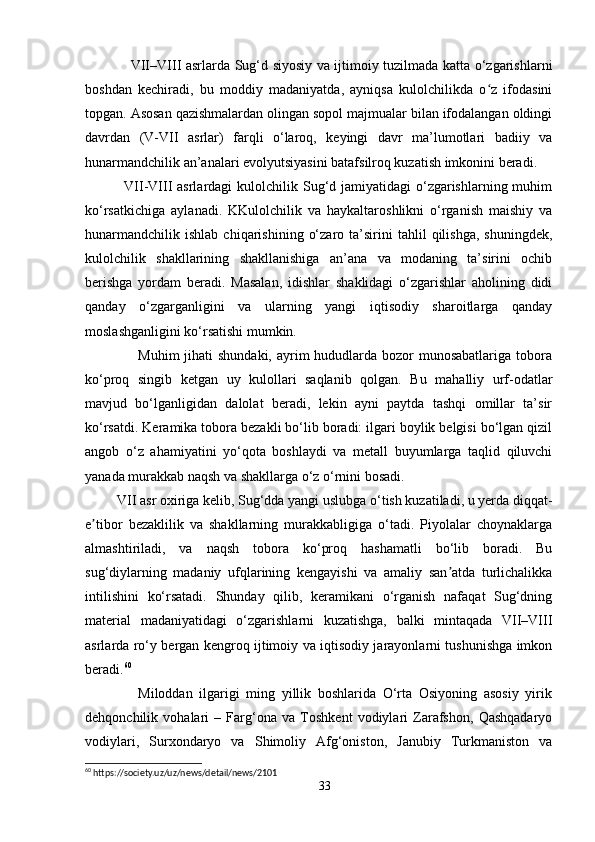                     VII–VIII asrlarda Sug‘d siyosiy va ijtimoiy tuzilmada katta o‘zgarishlarni
boshdan   kechiradi,   bu   moddiy   madaniyatda,   ayniqsa   kulolchilikda   o z   ifodasiniʻ
topgan. Asosan qazishmalardan olingan sopol majmualar bilan ifodalangan oldingi
davrdan   (V-VII   asrlar)   farqli   o‘laroq,   keyingi   davr   ma’lumotlari   badiiy   va
hunarmandchilik an’analari evolyutsiyasini batafsilroq kuzatish imkonini beradi.
               VII-VIII  asrlardagi  kulolchilik Sug‘d jamiyatidagi  o‘zgarishlarning muhim
ko‘rsatkichiga   aylanadi.   KKulolchilik   va   haykaltaroshlikni   o‘rganish   maishiy   va
hunarmandchilik   ishlab   chiqarishining   o‘zaro   ta’sirini   tahlil   qilishga,   shuningdek,
kulolchilik   shakllarining   shakllanishiga   an’ana   va   modaning   ta’sirini   ochib
berishga   yordam   beradi.   Masalan,   idishlar   shaklidagi   o‘zgarishlar   aholining   didi
qanday   o‘zgarganligini   va   ularning   yangi   iqtisodiy   sharoitlarga   qanday
moslashganligini ko‘rsatishi mumkin.
                     Muhim  jihati shundaki,  ayrim  hududlarda bozor munosabatlariga tobora
ko‘proq   singib   ketgan   uy   kulollari   saqlanib   qolgan.   Bu   mahalliy   urf-odatlar
mavjud   bo‘lganligidan   dalolat   beradi,   lekin   ayni   paytda   tashqi   omillar   ta’sir
ko‘rsatdi. Keramika tobora bezakli bo‘lib boradi: ilgari boylik belgisi bo‘lgan qizil
angob   o‘z   ahamiyatini   yo‘qota   boshlaydi   va   metall   buyumlarga   taqlid   qiluvchi
yanada murakkab naqsh va shakllarga o‘z o‘rnini bosadi.
         VII asr oxiriga kelib, Sug‘dda yangi uslubga o‘tish kuzatiladi, u yerda diqqat-
e tibor   bezaklilik   va   shakllarning   murakkabligiga   o‘tadi.   Piyolalar   choynaklarga	
ʼ
almashtiriladi,   va   naqsh   tobora   ko‘proq   hashamatli   bo‘lib   boradi.   Bu
sug‘diylarning   madaniy   ufqlarining   kengayishi   va   amaliy   san atda   turlichalikka	
ʼ
intilishini   ko‘rsatadi.   Shunday   qilib,   keramikani   o‘rganish   nafaqat   Sug‘dning
material   madaniyatidagi   o‘zgarishlarni   kuzatishga,   balki   mintaqada   VII–VIII
asrlarda ro‘y bergan kengroq ijtimoiy va iqtisodiy jarayonlarni tushunishga imkon
beradi. 60
                Miloddan   ilgarigi   ming   yillik   boshlarida   O‘rta   Osiyoning   asosiy   yirik
dehqonchilik   vohalari   –   Farg‘ona   va   Toshkent   vodiylari   Zarafshon,   Qashqadaryo
vodiylari,   Surxondaryo   va   Shimoliy   Afg‘oniston,   Janubiy   Turkmaniston   va
60
 https://society.uz/uz/news/detail/news/2101
33 