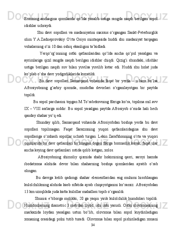 Eronning anchagina qismlarida qo‘lda yasalib ustiga rangda naqsh berilgan sopol
idishlar uchraydi. 
                  Shu   davr   sopollari   va   madaniyatini   maxsus   o‘rgangan   Sankt-Peterburglik
olim   Y.A.Zadneprovskiy   O‘rta   Osiyo   mintaqasida   huddi   shu   madaniyat   tarqagan
vohalarning o‘zi 10 dan oshiq ekanligini ta’kidladi.
                Yerqo‘rg‘onning   ostki   qatlamlaridan   qo‘lda   ancha   qo‘pol   yasalgan   va
ayrimlariga   qizil   rangda  naqsh   berilgan   idishlar   chiqdi.   Qizig‘i   shundaki,   idishlar
ustiga   berilgan   naqsh   suv   bilan   yuvilsa   yuvilib   ketar   edi.   Huddi   shu   holat   juda
ko‘plab o‘sha davr yodgorliklarida kuzatildi. 
                  Bu   davr   sopollari   Samarqand   vohasida   faqat   bir   yerda   –   u   ham   bo‘lsa
Afrosiyobning   g‘arbiy   qismida,   mudofaa   devorlari   o‘rganilayotgan   bir   paytda
topildi.
        Bu sopol parchasini topgan M.To‘rabekovning fikriga ko‘ra, topilma mil.avv
IX   –   VIII   asrlarga   oiddir.   Bu   sopol   yasalgan   paytda   Afrosiyob   o‘rnida   hali   hech
qanday shahar yo‘q edi. 
              Shunday   qilib,   Samarqand   vohasida   Afrosiyobdan   boshqa   yerda   bu   davr
sopollari   topilmagan.   Faqat   Sarazmning   yuqori   qatlamlaridagina   shu   davr
sopollariga o‘xshash sopollar uchrab turgan. Lekin Zarafshonning o‘rta va yuqori
oqimlarida bu davr qatlamlari bo‘lmagan degan fikrga bormaslik kerak, faqat ular
ancha keying davr qatlamlari ostida qolib ketgan, xolos.
              Afrosiyobning   shimoliy   qismida   shahr   hokimining   qasri,   saroyi   hamda
ibodatxona   alohida   devor   bilan   shaharning   boshqa   qismlaridan   ajratib   o‘rab
olingan. 
              Bu   davrga   kelib   qadimgi   shahar   elementlaridan   eng   muhimi   hisoblangan
kulolchilikning alohida kasb sifatida ajrab chiqayotganini ko‘ramiz. Afrosiyobdan
13 km uzoqlikda juda katta kulollar mahallasi topib o‘rganildi.
              Shunisi   e’tiborga   molikki,   20   ga   yaqin   yirik   kulolchilik   humdolari   topildi.
Humdonlarning diametric 3 metrdan ziyod, ishi ikki yarusli. Ostki olovxonasining
markazida   loydan   yasalgan   ustun   bo‘lib,   olovxona   bilan   sopol   kuydiriladigan
xonaning  orasidagi  polni   tutib  turadi.  Olovxona  bilan  sopol   pishiriladigan  xonani
34 