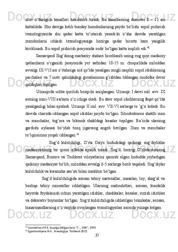 olov   o‘tkazgich   kanallari   tutashtirib   turadi.   Bu   kanallarning   diametri   8   –   12   sm
kattalikda. Shu davrga kelib bunday humdonlarning paydo bo‘lishi sopol pishirish
texnologiyasida   shu   qadar   katta   to‘ntarish   yasadi-ki   o‘sha   davrda   yaratilgan
xumdonlarni   ishlash   texnologiyasiga   hozirga   qadar   birorta   ham   yangilik
kiritilmadi. Bu sopol pishirish jarayonida sodir bo‘lgan katta inqilob edi. 61
 
               Samarqand Sug‘dning markaziy shahari hisoblanib uning eng quyi madaniy
qatlamlarni   o‘rganish   jarayonida   yer   sathidan   10-15   m.   chuqurlikda   miloddan
avvalgi IX-V1I asr o‘rtalariga oid qo‘lda yasalgan rangli naqshli sopol idishlarning
parchalari va 7 metr qalinlikdagi guvalasimon g‘ishtdan tiklangan mudofaa devor
qoldiqlari topilgan.
               Uzunqirda uchta qurilish bosqichi aniqlangan. Uzunqir I davri mil. avv. IX
asrning oxiri-VIII asrlarni o‘z ichiga oladi. Bu davr sopol idishlarning faqat qo‘lda
yasalganligi bilan ajraladi. Uzunqir II mil. avv. VII-VI asrlarga to ‘g‘ri keladi. Bu
davrda charxda ishlangan sopol idishlar paydo bo‘lgan. Silindrokonus shaklli xum
va   xumchalar,   tog‘ora   va   bikonik   shakldagi   kosalar   topilgan.   Ba’zida   ularning
gardishi   aylanasi   bo‘ylab   tiniq   jigarrang   angob   berilgan.   Xum   va   xumchalar
to‘lqinsimon yoqali ishlangan. 62
                      Sug d   kulolchiligi,   O rta   Osiyo   hududidagi   qadimgi   sug diyliklarʻ ʻ ʻ
madaniyatining   bir   qismi   sifatida   ajralib   turadi.   Sug d,   hozirgi   O zbekistonning	
ʻ ʻ
Samarqand,   Buxoro   va   Toshkent   viloyatlarini   qamrab   olgan   hududda   joylashgan
qadimiy madaniyat bo‘lib, miloddan avvalgi 6-5 asrlarga borib taqaladi. Sug diylar	
ʻ
kulolchilik va keramika san’ati bilan mashhur bo‘lgan.
                    Sug d   kulolchiligida   asosan   tabiiy   materiallar,   masalan,   loy,   shag‘al   va	
ʻ
boshqa   tabiiy   minerallar   ishlatilgan.   Ularning   mahsulotlari,   asosan,   kundalik
hayotda foydalanish uchun yaratilgan idishlar, chashkalar, kosalar, suzish idishlari
va dekorativ buyumlar bo‘lgan. Sug d kulolchiligida ishlatilgan texnikalar, asosan,	
ʻ
hunarmandlarning o z vaqtida rivojlangan texnologiyalari asosida yuzaga kelgan.	
ʻ
61
 Isomiddinov.M.X. Sopolga bitilgan tarix. T.: ,, FAN”., 1993
62
 Egamberdiyeva.N.A., Arxeologiya. Toshkent-2022
35 