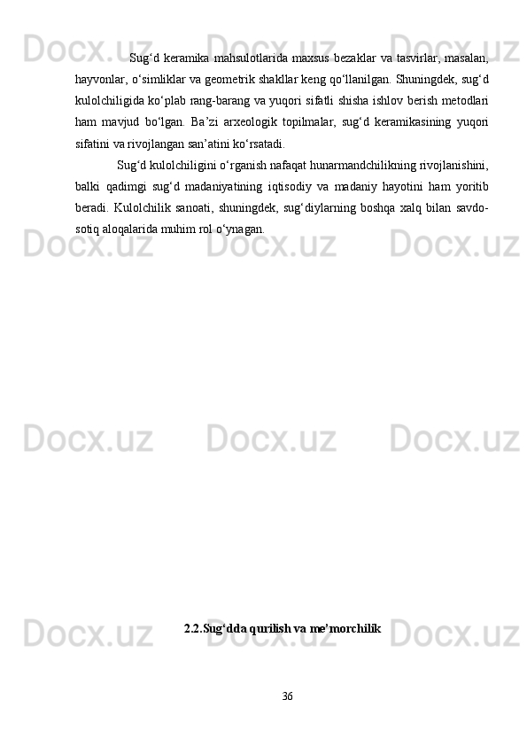                         Sug d   keramika   mahsulotlarida   maxsus   bezaklar   va   tasvirlar,   masalan,ʻ
hayvonlar, o‘simliklar va geometrik shakllar keng qo‘llanilgan. Shuningdek, sug‘d
kulolchiligida ko‘plab rang-barang va yuqori sifatli shisha ishlov berish metodlari
ham   mavjud   bo‘lgan.   Ba’zi   arxeologik   topilmalar,   sug‘d   keramikasining   yuqori
sifatini va rivojlangan san’atini ko‘rsatadi.
            Sug d kulolchiligini o‘rganish nafaqat hunarmandchilikning rivojlanishini,	
ʻ
balki   qadimgi   sug‘d   madaniyatining   iqtisodiy   va   madaniy   hayotini   ham   yoritib
beradi.   Kulolchilik   sanoati,   shuningdek,   sug‘diylarning   boshqa   xalq   bilan   savdo-
sotiq aloqalarida muhim rol o‘ynagan.
     
2.2.Sug‘dda qurilish va me’morchilik
36 