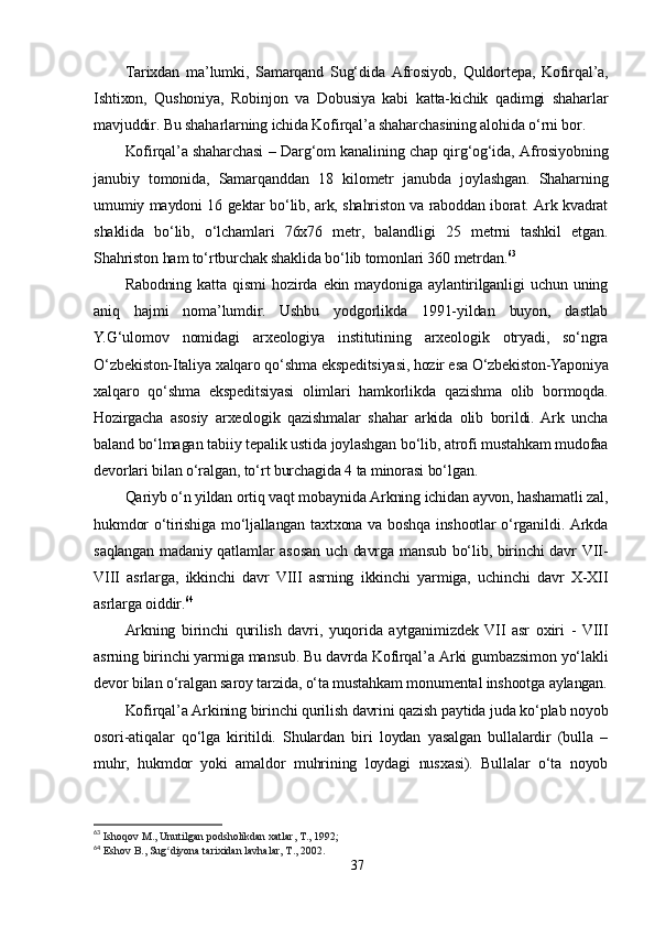 Tarixdan   ma’lumki,   Samarqand   Sug‘dida   Afrosiyob,   Quldortepa,   Kofirqal’a,
Ishtixon,   Qushoniya,   Robinjon   va   Dobusiya   kabi   katta-kichik   qadimgi   shaharlar
mavjuddir. Bu shaharlarning ichida Kofirqal’a shaharchasining alohida o‘rni bor.
Kofirqal’a shaharchasi – Darg‘om kanalining chap qirg‘og‘ida, Afrosiyobning
janubiy   tomonida,   Samarqanddan   18   kilometr   janubda   joylashgan.   Shaharning
umumiy maydoni 16 gektar bo‘lib, ark, shahriston va raboddan iborat. Ark kvadrat
shaklida   bo‘lib,   o‘lchamlari   76x76   metr,   balandligi   25   metrni   tashkil   etgan.
Shahriston ham to‘rtburchak shaklida bo‘lib tomonlari 360 metrdan. 63
Rabodning   katta   qismi   hozirda   ekin   maydoniga   aylantirilganligi   uchun   uning
aniq   hajmi   noma’lumdir.   Ushbu   yodgorlikda   1991-yildan   buyon,   dastlab
Y.G‘ulomov   nomidagi   arxeologiya   institutining   arxeologik   otryadi,   so‘ngra
O‘zbekiston-Italiya xalqaro qo‘shma ekspeditsiyasi, hozir esa O‘zbekiston-Yaponiya
xalqaro   qo‘shma   ekspeditsiyasi   olimlari   hamkorlikda   qazishma   olib   bormoqda.
Hozirgacha   asosiy   arxeologik   qazishmalar   shahar   arkida   olib   borildi.  Ark   uncha
baland bo‘lmagan tabiiy tepalik ustida joylashgan bo‘lib, atrofi mustahkam mudofaa
devorlari bilan o‘ralgan, to‘rt burchagida 4 ta minorasi bo‘lgan. 
Qariyb o‘n yildan ortiq vaqt mobaynida Arkning ichidan ayvon, hashamatli zal,
hukmdor o‘tirishiga mo‘ljallangan taxtxona va boshqa inshootlar o‘rganildi. Arkda
saqlangan madaniy qatlamlar asosan uch davrga mansub bo‘lib, birinchi  davr VII-
VIII   asrlarga,   ikkinchi   davr   VIII   asrning   ikkinchi   yarmiga,   uchinchi   davr   X-XII
asrlarga oiddir. 64
Arkning   birinchi   qurilish   davri,   yuqorida   aytganimizdek   VII   asr   oxiri   -   VIII
asrning birinchi yarmiga mansub. Bu davrda Kofirqal’a Arki gumbazsimon yo‘lakli
devor bilan o‘ralgan saroy tarzida, o‘ta mustahkam monumental inshootga aylangan.
Kofirqal’a Arkining birinchi qurilish davrini qazish paytida juda ko‘plab noyob
osori-atiqalar   qo‘lga   kiritildi.   Shulardan   biri   loydan   yasalgan   bullalardir   (bulla   –
muhr,   hukmdor   yoki   amaldor   muhrining   loydagi   nusxasi).   Bullalar   o‘ta   noyob
63
  Ishoqov M., Unutilgan podsholikdan xatlar, T., 1992;
64
  Eshov B., Sug diyona tarixidan lavhalar, T., 2002.ʻ
37 