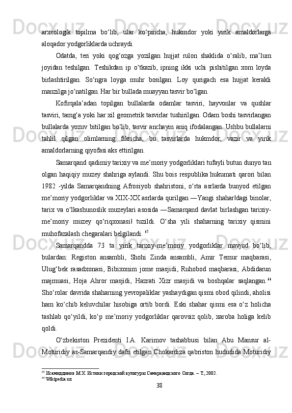 arxeologik   topilma   bo‘lib,   ular   ko‘pincha,   hukmdor   yoki   yirik   amaldorlarga
aloqador yodgorliklarda uchraydi.
Odatda,   teri   yoki   qog‘ozga   yozilgan   hujjat   rulon   shaklida   o‘ralib,   ma’lum
joyidan   teshilgan.   Teshikdan   ip   o‘tkazib,   ipning   ikki   uchi   pishitilgan   xom   loyda
birlashtirilgan.   So‘ngra   loyga   muhr   bosilgan.   Loy   qurigach   esa   hujjat   kerakli
manzilga jo‘natilgan. Har bir bullada muayyan tasvir bo‘lgan. 
Kofirqala’adan   topilgan   bullalarda   odamlar   tasviri,   hayvonlar   va   qushlar
tasviri, tamg‘a yoki har xil geometrik tasvirlar tushirilgan. Odam boshi tasvirlangan
bullalarda yozuv bitilgan bo‘lib, tasvir anchayin aniq ifodalangan. Ushbu bullalarni
tahlil   qilgan   olimlarning   fikricha,   bu   tasvirlarda   hukmdor,   vazir   va   yirik
amaldorlarning qiyofasi aks ettirilgan.
Samarqand qadimiy tarixiy va me’moriy yodgorliklari tufayli butun dunyo tan
olgan haqiqiy muzey shahriga aylandi. Shu bois respublika hukumati qarori bilan
1982   -yilda   Samarqandning   Afrosiyob   shahristoni,   o‘rta   asrlarda   bunyod   etilgan
me’moriy yodgorliklar va XIX-XX asrlarda qurilgan ―Yangi shahar dagi binolar,‖
tarix va o‘lkashunoslik  muzeylari asosida  ―Samarqand davlat  birlashgan tarixiy-
me’moriy   muzey   qo‘riqxonasi   tuzildi.   O‘sha   yili   shaharning   tarixiy   qismini	
‖
muhofazalash chegaralari belgilandi.  65
Samarqandda   73   ta   yirik   tarixiy-me’moriy   yodgorliklar   mavjud   bo‘lib,
bulardan:   Registon   ansambli,   Shohi   Zinda   ansambli,   Amir   Temur   maqbarasi,
Ulug‘bek   rasadxonasi,   Bibixonim   jome   masjidi,   Ruhobod   maqbarasi,   Abdidarun
majmuasi,   Hoja   Ahror   masjidi,   Hazrati   Xizr   masjidi   va   boshqalar   saqlangan. 66
Sho‘rolar davrida shaharning yevropaliklar yashaydigan qismi obod qilindi, aholisi
ham   ko‘chib   keluvchilar   hisobiga   ortib   bordi.   Eski   shahar   qismi   esa   o‘z   holicha
tashlab   qo‘yildi,   ko‘p   me’moriy   yodgorliklar   qarovsiz   qolib,   xaroba   holiga   kelib
qoldi. 
O‘zbekiston   Prezidenti   I.A.   Karimov   tashabbusi   bilan   Abu   Mansur   al-
Moturidiy as-Samarqandiy dafn etilgan Chokardiza qabriston hududida Moturidiy
65
 Исамиддинов М.Х. Истоки городской культуры Самарқандского Согда. – Т., 2002.
66
 Wikipedia.uz
38 