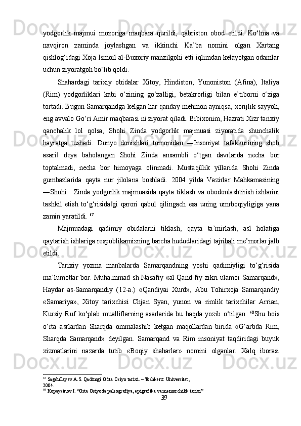 yodgorlik   majmui   mozoriga   maqbara   qurildi,   qabriston   obod   etildi.   Ko‘hna   va
navqiron   zaminda   joylashgan   va   ikkinchi   Ka’ba   nomini   olgan   Xartang
qishlog‘idagi Xoja Ismoil al-Buxoriy manzilgohi etti iqlimdan kelayotgan odamlar
uchun ziyoratgoh bo‘lib qoldi.
Shahardagi   tarixiy   obidalar   Xitoy,   Hindiston,   Yunoniston   (Afina),   Italiya
(Rim)   yodgorliklari   kabi   o‘zining   go‘zalligi,   betakrorligi   bilan   e’tiborni   o‘ziga
tortadi. Bugun Samarqandga kelgan har qanday mehmon ayniqsa, xorijlik sayyoh,
eng avvalo Go‘ri Amir maqbarasi ni ziyorat qiladi. Bibixonim, Hazrati Xizr tarixiy
qanchalik   lol   qolsa,   Shohi   Zinda   yodgorlik   majmuasi   ziyoratida   shunchalik
hayratga   tushadi.   Dunyo   donishlari   tomonidan   ―Insoniyat   tafakkurining   shoh
asari   deya   baholangan   Shohi   Zinda   ansambli   o‘tgan   davrlarda   necha   bor‖
toptalmadi,   necha   bor   himoyaga   olinmadi.   Mustaqillik   yillarida   Shohi   Zinda
gumbazlarida   qayta   nur   jilolana   boshladi.   2004   yilda   Vazirlar   Mahkamasining
―Shohi     Zinda yodgorlik majmuasida qayta tiklash va obodonlashtirish ishlarini
tashkil   etish   to‘g‘risida gi   qarori   qabul   qilingach   esa   uning   umrboqiyligiga   yana	
‖
zamin yaratildi.  67
Majmuadagi   qadimiy   obidalarni   tiklash,   qayta   ta’mirlash,   asl   holatiga
qaytarish ishlariga respublikamizning barcha hududlaridagi tajribali me’morlar jalb
etildi. 
Tarixiy   yozma   manbalarda   Samarqandning   yoshi   qadimiyligi   to‘g‘risida
ma’lumotlar bor. Muha.mmad  sh-Nasafiy «al-Qand fiy zikri ulamoi  Samarqand»,
Haydar   as-Samarqandiy   (12-a.)   «Qandiyai   Xurd»,   Abu   Tohirxoja   Samarqandiy
«Samariya»,   Xitoy   tarixchisi   Chjan   Syan,   yunon   va   rimlik   tarixchilar   Arrian,
Kursiy   Ruf   ko‘plab   mualliflarning   asarlarida   bu   haqda   yozib   o‘tilgan.   68
Shu   bois
o‘rta   asrlardan   Sharqda   ommalashib   ketgan   maqollardan   birida   «G‘arbda   Rim,
Sharqda   Samarqand»   deyilgan.   Samarqand   va   Rim   insoniyat   taqdiridagi   buyuk
xizmatlarini   nazarda   tutib   «Boqiy   shaharlar»   nomini   olganlar.   Xalq   iborasi
67
 Sagdullayev A.S. Qadimgi O‘rta Osiyo tarixi. – Toshkent: Universitet,
2004.
68
 Kopaysinov.I. “Orta Osiyoda paleografiya, epigrafika va memorchilik tarixi”
39 