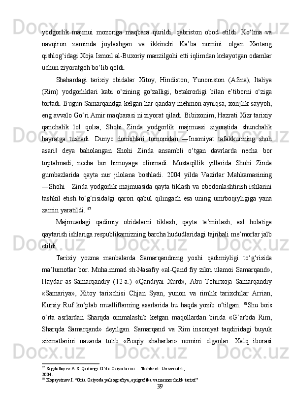 yodgorlik   majmui   mozoriga   maqbara   qurildi,   qabriston   obod   etildi.   Ko‘hna   va
navqiron   zaminda   joylashgan   va   ikkinchi   Ka’ba   nomini   olgan   Xartang
qishlog‘idagi Xoja Ismoil al-Buxoriy manzilgohi etti iqlimdan kelayotgan odamlar
uchun ziyoratgoh bo‘lib qoldi.
Shahardagi   tarixiy   obidalar   Xitoy,   Hindiston,   Yunoniston   (Afina),   Italiya
(Rim)   yodgorliklari   kabi   o‘zining   go‘zalligi,   betakrorligi   bilan   e’tiborni   o‘ziga
tortadi. Bugun Samarqandga kelgan har qanday mehmon ayniqsa, xorijlik sayyoh,
eng avvalo Go‘ri Amir maqbarasi ni ziyorat qiladi. Bibixonim, Hazrati Xizr tarixiy
qanchalik   lol   qolsa,   Shohi   Zinda   yodgorlik   majmuasi   ziyoratida   shunchalik
hayratga   tushadi.   Dunyo   donishlari   tomonidan   ―Insoniyat   tafakkurining   shoh
asari   deya   baholangan   Shohi   Zinda   ansambli   o‘tgan   davrlarda   necha   bor‖
toptalmadi,   necha   bor   himoyaga   olinmadi.   Mustaqillik   yillarida   Shohi   Zinda
gumbazlarida   qayta   nur   jilolana   boshladi.   2004   yilda   Vazirlar   Mahkamasining
―Shohi     Zinda yodgorlik majmuasida qayta tiklash va obodonlashtirish ishlarini
tashkil   etish   to‘g‘risida gi   qarori   qabul   qilingach   esa   uning   umrboqiyligiga   yana	
‖
zamin yaratildi.  67
Majmuadagi   qadimiy   obidalarni   tiklash,   qayta   ta’mirlash,   asl   holatiga
qaytarish ishlariga respublikamizning barcha hududlaridagi tajribali me’morlar jalb
etildi. 
Tarixiy   yozma   manbalarda   Samarqandning   yoshi   qadimiyligi   to‘g‘risida
ma’lumotlar bor. Muha.mmad  sh-Nasafiy «al-Qand fiy zikri ulamoi  Samarqand»,
Haydar   as-Samarqandiy   (12-a.)   «Qandiyai   Xurd»,   Abu   Tohirxoja   Samarqandiy
«Samariya»,   Xitoy   tarixchisi   Chjan   Syan,   yunon   va   rimlik   tarixchilar   Arrian,
Kursiy   Ruf   ko‘plab   mualliflarning   asarlarida   bu   haqda   yozib   o‘tilgan.   68
Shu   bois
o‘rta   asrlardan   Sharqda   ommalashib   ketgan   maqollardan   birida   «G‘arbda   Rim,
Sharqda   Samarqand»   deyilgan.   Samarqand   va   Rim   insoniyat   taqdiridagi   buyuk
xizmatlarini   nazarda   tutib   «Boqiy   shaharlar»   nomini   olganlar.   Xalq   iborasi
67
 Sagdullayev A.S. Qadimgi O‘rta Osiyo tarixi. – Toshkent: Universitet,
2004.
68
 Kopaysinov.I. “Orta Osiyoda paleografiya, epigrafika va memorchilik tarixi”
39