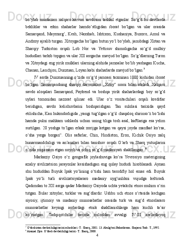 bo ylab muntazam xalqaro karvon savdosini tashkil etganlar. So g d bu davrlardaʻ ʻ ʻ
bekliklar   va   erkin   shaharlar   hamdo stligidan   iborat   bo lgan   va   ular   orasida	
ʻ ʻ
Samarqand ,   Maymurg	
ʻ ,   Kesh ,   Naxshab ,   Ishtixon ,   Kushaniya ,   Buxoro ,   Amul   va
Andxoy  ajralib turgan.  Xitoygacha  bo lgan butun yo l bo ylab, janubdagi 	
ʻ ʻ ʻ Xotan  va
Sharqiy   Turkiston   orqali   Lob   Nor   va   Yettisuv   shimoligacha   so g d   mulkiy	
ʻ ʻ
hududlari tarkib topgan va ular XII asrgacha mavjud bo lgan. So g dlarning Turon	
ʻ ʻ ʻ
va Xitoydagi eng yirik mulklari ularning alohida jamoalar bo lib yashagan Kucha,	
ʻ
Chanan, Lanchjou, Dunxuan, Loyan kabi shaharlarda mavjud bo lgan.	
ʻ 7
IV asrda Dunxuanning  o zida so g d  jamoasi   taxminan 1000  kishidan  iborat	
ʻ ʻ ʻ
bo lgan.   Samarqandning   sharqiy   darvozalari   „Xitoy“   nomi   bilan   ataladi.   Xalqaro	
ʻ
savdo   aloqalari   Samarqand,   Paykend   va   boshqa   yirik   shaharlardagi   boy   so g d	
ʻ ʻ
uylari   tomonidan   nazorat   qilinar   edi.   Ular   o z   vositachilari   orqali   kreditlar	
ʻ
berishgan,   savdo   kelishuvlarini   boshqarishgan.   Tan   sulolasi   tarixida   qayd
etilishicha, Kan hukmdorligida „yangi tug ilgan o g il chaqaloq shirinso z bo lishi	
ʻ ʻ ʻ ʻ ʻ
hamda   pulni   mahkam   ushlashi   uchun   uning   tiliga   tosh   asal,   kaftlariga   esa   yelim
surtilgan.   20   yoshga   to lgan   erkak   xorijga   ketgan   va   qaysi   joyda   manfaat   ko rsa,	
ʻ ʻ
o sha   yerga   borgan“.   Olis   safarlar,   Chin,   Hindiston,   Eron,   Kichik   Osiyo   xalq	
ʻ
hunarmandchiligi   va   an analari   bilan   tanishuv   orqali   G arb   va   Sharq   yutuqlarini	
ʼ ʻ
o zida mujassam etgan noyob va ochiq so g d madaniyati shakllangan. 	
ʻ ʻ ʻ 8
Markaziy   Osiyo   o‘z   geografik   joylashuviga   ko‘ra   Yevrosiyo   materigining
azaliy   sivilizatsion   jarayonlar   kesishadigan   eng   qulay   hududi   hisoblanadi.  Aynan
shu   hududdan   Buyuk   Ipak   yo‘lining   o‘tishi   ham   tasodifiy   hol   emas   edi.   Buyuk
Ipak   yo‘li   turli   sivilizatsiyalararo   madaniy   uyg‘unlikni   vujudga   keltiradi.
Qadimdan to XII asrga qadar Markaziy Osiyoda uchta yetakchi etnos muhim o‘rin
tutgan.   Bular   xitoylar,   turklar   va   sug‘dlardir.   Ushbu   uch   etnos   o‘rtasida   kechgan
siyosiy,   ijtimoiy   va   madaniy   munosabatlar   orasida   turk   va   sug‘d   etnoslararo
munosabatlar   keyingi   asrlardagi   etnik   shakllanishlarga   ham   kuchli   ta’sir
ko‘rsatgan.   Tadqiqotchilar   tarixda   miloddan   avvalgi   IV-III   asrlardayoq
7
 O‘zbekiston davlatchiligi tarixi ocherklari -T.: Sharq, 2001. 13. Abulg‘ozi Bahodirxon. Shajarai Turk. T., 1992.
8
 Azamat Ziyo. O‘zbek davlatchiligi tarixi.-T.: Sharq, 2000.
4 