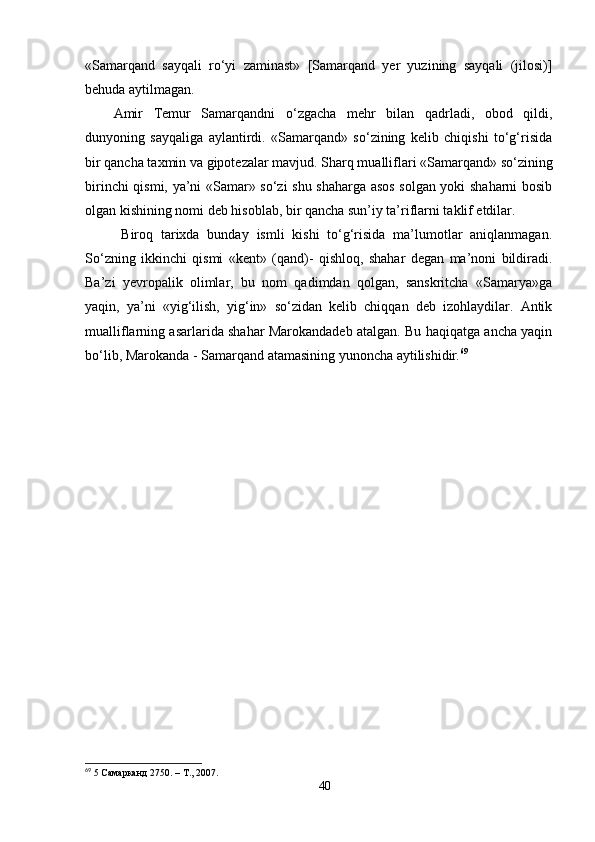 «Samarqand   sayqali   ro‘yi   zaminast»   [Samarqand   yer   yuzining   sayqali   (jilosi)]
behuda aytilmagan. 
Amir   Temur   Samarqandni   o‘zgacha   mehr   bilan   qadrladi,   obod   qildi,
dunyoning   sayqaliga   aylantirdi.   «Samarqand»   so‘zining   kelib   chiqishi   to‘g‘risida
bir qancha taxmin va gipotezalar mavjud. Sharq mualliflari «Samarqand» so‘zining
birinchi qismi, ya’ni «Samar» so‘zi shu shaharga asos solgan yoki shaharni bosib
olgan kishining nomi deb hisoblab, bir qancha sun’iy ta’riflarni taklif etdilar.
  Biroq   tarixda   bunday   ismli   kishi   to‘g‘risida   ma’lumotlar   aniqlanmagan.
So‘zning   ikkinchi   qismi   «kent»   (qand)-   qishloq,   shahar   degan   ma’noni   bildiradi.
Ba’zi   yevropalik   olimlar,   bu   nom   qadimdan   qolgan,   sanskritcha   «Samarya»ga
yaqin,   ya’ni   «yig‘ilish,   yig‘in»   so‘zidan   kelib   chiqqan   deb   izohlaydilar.   Antik
mualliflarning asarlarida shahar Marokandadeb atalgan. Bu haqiqatga ancha yaqin
bo‘lib, Marokanda - Samarqand  atamasining yunoncha aytilishidir. 69
69
  5  Самарканд  2750. –  Т ., 2007.
40 