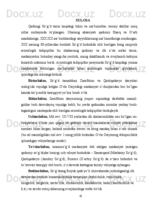 XULOSA
Qadimgi   So‘g‘d   tarixi   haqidagi   bilim   va   ma’lumotlar,   tarixiy   dalillar   uzoq
yillar   mobaynida   to‘plangan.   Ularning   aksariyati   qadimiy   Sharq   va   G‘arb
manbalariga, XIX-XX asr boshlaridagi sayyohlarining ma’lumotlariga asoslangan.
XIX   asrning   80-yillaridan   boshlab   So‘g‘d   hududida   olib   borilgan   keng   miqyosli
arxeologik   tadqiqotlar   bu   shaharning   qadimiy   va   ilk   o‘rta   asrlar   tarixi,
madaniyatini butunlay yangicha yoritish, uning shakllanish va rivojlanish tadrijini
kuzatish imkonini berdi. Arxeologik tadqiqotlar jarayonida So‘g‘d haqidagi yozma
manbalarda   keltirilgan   ma’lumotlar   bilan   arxeologik   topilmalar   qiyoslanib,
quyidagicha xulosaga kelindi. 
Birinchidan,   So‘g‘d   tamadduni   Zarafshon   va   Qashqadaryo   daryolari
oralig‘ida   vujudga   kelgan   O‘rta   Osiyodagi   madaniyat   o‘choqlaridan   biri   bo‘lgan
hamda ko‘p asrlik taraqqiyot yo‘lini bosib o‘tdi. 
Ikkinchidan,   Zarafshon   daryosining   yuqori   oqimidagi   dastlabki   manzil-
gohlar   tosh   davridayoq   vujudga   kelib,   bu   yerda   qadimdan   insonlar   yashay   bosh-
laganligini mintaqada olib borilgan arxeologik tadqiqotlar tasdiqlaydi. 
Uchinchidan,   Mil.avv. IX-VIII  asrlardan ilk shaharsozlikka  xos bo‘lgan xu-
susiyatlarni   o‘zida   jam   qilgan   va   qadimiy   tarixiy   manbalarda   viloyat   yokishahar
nomlari   bilan   kirgan,   baland   mudofaa   devori   va   keng   xandaq   bilan   o‘rab   olinadi
(bu xil manzilgohlar mil.avv. I ming yillik boshidan O‘rta Osiyoning dehqonchilik
qilinadigan viloyatlariga xosdir). 
To‘rtinchidan,   umumso‘g‘d   madaniyati   deb   atalgan   madaniyat   yaratgan
qadimiy so‘g‘diylar hozirgi uch viloyat hududida – Samarqand (Markaziy So‘g‘d),
Qashqadaryo   (Janubiy   So‘g‘d),   Buxoro   (G‘arbiy   So‘g‘d)   da   o‘zaro   birlashib   va
to‘xtovsiz taraqqiy etib borib, o‘z davrida kattagina tarixiy viloyatga aylangan. 
Beshinchidan,  So‘g‘dning Buyuk ipak yo‘li chorrahasida joylashganligi ilk 
davrlardan boshlab hunarmandchilik tarmoqlari (kulolchilik, temirchilik, 
misgarlik, zargarlik, zardo‘zlik, shishasozlik, kandakorlik, badiiy kashtachilik va 
h.k.) va savdo-sotiq ishlarining rivojlanishiga turtki bo‘ldi. 
41 