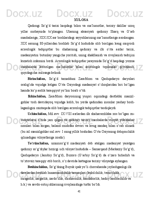 XULOSA
Qadimgi   So‘g‘d   tarixi   haqidagi   bilim   va   ma’lumotlar,   tarixiy   dalillar   uzoq
yillar   mobaynida   to‘plangan.   Ularning   aksariyati   qadimiy   Sharq   va   G‘arb
manbalariga, XIX-XX asr boshlaridagi sayyohlarining ma’lumotlariga asoslangan.
XIX   asrning   80-yillaridan   boshlab   So‘g‘d   hududida   olib   borilgan   keng   miqyosli
arxeologik   tadqiqotlar   bu   shaharning   qadimiy   va   ilk   o‘rta   asrlar   tarixi,
madaniyatini butunlay yangicha yoritish, uning shakllanish va rivojlanish tadrijini
kuzatish imkonini berdi. Arxeologik tadqiqotlar jarayonida So‘g‘d haqidagi yozma
manbalarda   keltirilgan   ma’lumotlar   bilan   arxeologik   topilmalar   qiyoslanib,
quyidagicha xulosaga kelindi. 
Birinchidan,   So‘g‘d   tamadduni   Zarafshon   va   Qashqadaryo   daryolari
oralig‘ida   vujudga   kelgan   O‘rta   Osiyodagi   madaniyat   o‘choqlaridan   biri   bo‘lgan
hamda ko‘p asrlik taraqqiyot yo‘lini bosib o‘tdi. 
Ikkinchidan,   Zarafshon   daryosining   yuqori   oqimidagi   dastlabki   manzil-
gohlar   tosh   davridayoq   vujudga   kelib,   bu   yerda   qadimdan   insonlar   yashay   bosh-
laganligini mintaqada olib borilgan arxeologik tadqiqotlar tasdiqlaydi. 
Uchinchidan,   Mil.avv. IX-VIII  asrlardan ilk shaharsozlikka  xos bo‘lgan xu-
susiyatlarni   o‘zida   jam   qilgan   va   qadimiy   tarixiy   manbalarda   viloyat   yokishahar
nomlari   bilan   kirgan,   baland   mudofaa   devori   va   keng   xandaq   bilan   o‘rab   olinadi
(bu xil manzilgohlar mil.avv. I ming yillik boshidan O‘rta Osiyoning dehqonchilik
qilinadigan viloyatlariga xosdir). 
To‘rtinchidan,   umumso‘g‘d   madaniyati   deb   atalgan   madaniyat   yaratgan
qadimiy so‘g‘diylar hozirgi uch viloyat hududida – Samarqand (Markaziy So‘g‘d),
Qashqadaryo   (Janubiy   So‘g‘d),   Buxoro   (G‘arbiy   So‘g‘d)   da   o‘zaro   birlashib   va
to‘xtovsiz taraqqiy etib borib, o‘z davrida kattagina tarixiy viloyatga aylangan. 
Beshinchidan,  So‘g‘dning Buyuk ipak yo‘li chorrahasida joylashganligi ilk 
davrlardan boshlab hunarmandchilik tarmoqlari (kulolchilik, temirchilik, 
misgarlik, zargarlik, zardo‘zlik, shishasozlik, kandakorlik, badiiy kashtachilik va 
h.k.) va savdo-sotiq ishlarining rivojlanishiga turtki bo‘ldi. 
41