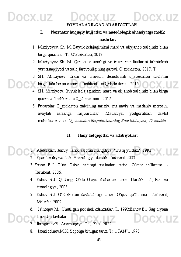 FOYDALANILGAN ADABIYOTLAR :
I. Normativ huquqiy hujjatlar va metodologik ahamiyatga molik
nashrlar:
1. Mirziyoyev. Sh. M. Buyuk kelajagimizni mard va oliyjanob xalqimiz bilan
birga quramiz. -T.: O‘zbekiston, 2017.
2. Mirziyoyev   Sh.   M.   Qonun   ustuvorligi   va   inson   manfaatlarini   ta’minlash
yurt taraqqiyoti va xalq farovonligining garovi. O‘zbekiston, 2017. T.:
3. SH.   Mirziyoev.   Erkin   va   farovon,   demokratik   o‗zbekiston   davlatini
birgalikda barpo etamiz .  Toshkent - «O‗zbekiston» - 2016 
4. SH. Mirziyoev. Buyuk kelajagimizni mard va olijanob xalqimiz bilan birga
quramiz. Toshkent - «O‗zbekiston» - 2017 
5. Fuqarolar   O‗zbekiston   xalqining   tarixiy,   ma’naviy   va   madaniy   merosini
avaylab   asrashga   majburdirlar.   Madaniyat   yodgorliklari   davlat
muhofazasidadir.  O„zbekiston Respublikasining Konstitutsiyasi, 49-modda.
II. Ilmiy tadqiqotlar va adabiyotlar:
1. Abdulazim Somiy. Tarixi salotini mangitiya. "Sharq yulduzi". 1993
2. Egamberdiyeva.N.A. Arxeologiya darslik. Toshkent-2022.
3. Eshov   B.J.   O‘rta   Osiyo   qadimgi   shaharlari   tarixi.   O‘quv   qo‘llanma.   -
Toshkent, 2006.
4. Eshov   B.J.   Qadimgi   O‘rta   Osiyo   shaharlari   tarixi.   Darslik.   -T.,   Fan   va
texnologiya, 2008
5. Eshov   B.J.   O‘zbekiston   davlatchiligi   tarixi.   O‘quv   qo‘llanma.-   Toshkent,
Ma’rifat. 2009.
6.   Is’hoqov M., Unutilgan podsholikdanxatlar, T., 1992;Eshov B., Sug diyonaʻ
tarixidan lavhalar
7. Ibrogimov.R., Arxeologiya, T.: ,, Fan” 2022
8.   Isomiddinov.M.X. Sopolga bitilgan tarix. T.: ,, FAN”., 1993
43 