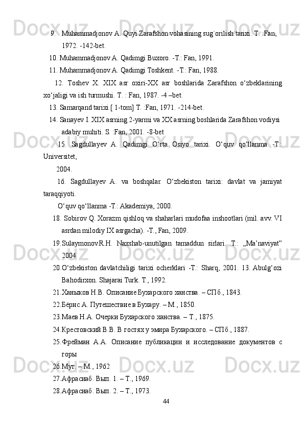 9. Muhammadjonov A. Quyi Zarafshon vohasining sug`orilish tarixi. T. :Fan, 
1972. -142-bet.
   10.  Muhammadjonov A. Qadimgi Buxoro. -T.: Fan, 1991.
   11.  Muhammadjonov A. Qadimgi Toshkent. -T.: Fan, 1988.
      12.   Toshev   X.   XIX   asr   oxiri-XX   asr   boshlarida   Zarafshon   o‘zbeklarining
xo‘jaligi va ish turmushi. T. : Fan, 1987. -4 –bet. 
   13. Samarqand tarixi [ 1-tom] T. :Fan, 1971. -214-bet.
   14. Sanayev I. XIX asrning 2-yarmi va XX asrning boshlarida Zarafshon vodiysi 
adabiy muhiti. S. :Fan, 2001. -8-bet
      15.   Sagdullayev   A.   Qadimgi   O‘rta   Osiyo   tarixi.   O‘quv   qo‘llanma   -T.:
Universitet,  
        2004.
      16.   Sagdullayev   A.   va   boshqalar.   O‘zbekiston   tarixi:   davlat   va   jamiyat
taraqqiyoti.  
         O‘quv qo‘llanma -T.: Akademiya, 2000.
18.   Sobirov Q. Xorazm qishloq va shaharlari mudofaa inshootlari (mil. avv. VI
asrdan milodiy IX asrgacha). -T., Fan, 2009.
19. Sulaymonov.R.H.   Naxshab-unutilgan   tamaddun   sirlari.   T.:   ,,Ma’naviyat”
2004 
20. O‘zbekiston   davlatchiligi   tarixi   ocherklari   -T.:   Sharq,   2001.   13.  Abulg‘ozi
Bahodirxon. Shajarai Turk. T., 1992.
21. Ханыков Н.В. Описание Бухарского ханства. – СПб., 1843. 
22. Бёрнс А. Путешествие в Бухару. – М., 1850. 
23. Маев Н.А. Очерки Бухарского ханства. – Т., 1875. 
24. Крестовский В.В. В гостях у эмира Бухарского. – СПб., 1887. 
25. Фрейман   А.А.   Описание   публикации   и   исследование   документов   с
горы 
26. Муг. – М., 1962 
27. Афрасиаб. Вып. 1. – Т., 1969. 
28. Афрасиаб. Вып. 2. – Т., 1973.
44 