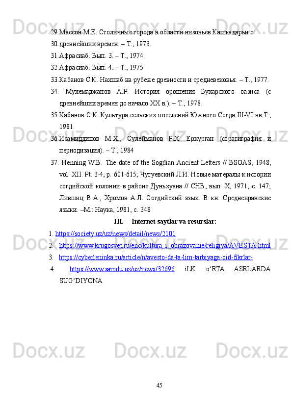 29. Массон М.Е. Столичные города в области низовьев Кашкадарьи с
30. древнейших времен. – Т., 1973. 
31. Афрасиаб. Вып. 3. – Т., 1974. 
32. Афрасиаб. Вып. 4. – Т., 1975 
33. Кабанов С.К. Нахшаб на рубеже древности и средневековья. – Т., 1977.
34.   Мухемаджанов   А.Р.   История   орошения   Бухарского   оазиса   (с
древнейших времен до начало ХХ в.). – Т., 1978.
35. Kабанов С.К. Культура сельских поселений Южного Согда III-VI вв.Т.,
1981. 
36. Исамиддинов   М.Х.,   Сулейманов   Р.Х.   Еркурган   (стратиграфия   и
периодизация). – Т., 1984
37.   Henning   W.B.   The   date   of   the   Sogdian   Ancient   Letters   //   BSOAS,   1948,
vol.  XII. Pt. 3-4, p. 601-615; Чугуевский Л.И. Новые матералы к истории
согдийской колонии в районе Дуньхуана //  СНВ, вып. X, 1971, с. 147;
Лившиц   В.А.,   Хромов   А.Л.   Согдийский   язык.   В   кн.   Среднеиранские
языки. –М.: Наука, 1981, с. 348
III. Internet saytlar va resurslar:
     1.   https://society.uz/uz/news/detail/news/2101
2. https://www.krugosvet.ru/enc/kultura_i_obrazovanie/religiya/AVESTA.html   
3.    https://cyberleninka.ru/article/n/avesto-da-ta-lim-tarbiyaga-oid-fikrlar-
4.   https://www.samdu.uz/uz/news/32696   iLK   o‘RTA   ASRLARDA
SUG‘DIYONA 
45