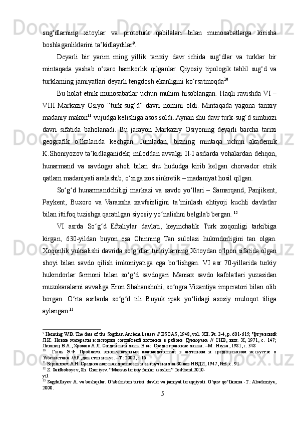 sug‘dlarning   xitoylar   va   prototurk   qabilalari   bilan   munosabatlarga   kirisha
boshlaganliklarini ta’kidlaydilar 9
.
Deyarli   bir   yarim   ming   yillik   tarixiy   davr   ichida   sug‘dlar   va   turklar   bir
mintaqada   yashab   o‘zaro   hamkorlik   qilganlar.   Qiyosiy   tipologik   tahlil   sug‘d   va
turklarning jamiyatlari deyarli tengdosh ekanligini ko‘rsatmoqda 10
Bu holat etnik munosabatlar uchun muhim hisoblangan. Haqli ravishda VI –
VIII   Markaziy   Osiyo   “turk-sug‘d”   davri   nomini   oldi.   Mintaqada   yagona   tarixiy
madaniy makon 11
 vujudga kelishiga asos soldi. Aynan shu davr turk-sug‘d simbiozi
davri   sifatida   baholanadi.   Bu   jarayon   Markaziy   Osiyoning   deyarli   barcha   tarixi
geografik   o‘lkalarida   kechgan.   Jumladan,   bizning   mintaqa   uchun   akademik
K.Shoniyozov ta’kidlaganidek; miloddan avvalgi II-I asrlarda vohalardan dehqon,
hunarmand   va   savdogar   aholi   bilan   shu   hududga   kirib   kelgan   chorvador   etnik
qatlam madaniyati aralashib, o‘ziga xos sinkretik – madaniyat hosil qilgan.
So g d  hunarmandchiligi   markazi   va   savdo   yo llari   –   Samarqand,   Panjikent,ʻ ʻ ʻ
Paykent,   Buxoro   va   Varaxsha   xavfsizligini   ta minlash   ehtiyoji   kuchli   davlatlar	
ʼ
bilan ittifoq tuzishga qaratilgan siyosiy yo nalishni belgilab bergan. 	
ʻ 12
VI   asrda   So g d   Eftaliylar   davlati,   keyinchalik   Turk   xoqonligi   tarkibiga	
ʻ ʻ
kirgan,   630-yildan   buyon   esa   Chinning   Tan   sulolasi   hukmdorligini   tan   olgan.
Xoqonlik yuksalishi davrida so g dlar turkiylarning Xitoydan o lpon sifatida olgan	
ʻ ʻ ʻ
shoyi   bilan   savdo   qilish   imkoniyatiga   ega   bo lishgan.   VI   asr   70-yillarida   turkiy	
ʻ
hukmdorlar   farmoni   bilan   so g d   savdogari   Maniax   savdo   kafolatlari   yuzasidan	
ʻ ʻ
muzokaralarni avvaliga Eron Shahanshohi, so ngra Vizantiya imperatori bilan olib	
ʻ
borgan.   O rta   asrlarda   so g d   tili   Buyuk   ipak   yo lidagi   asosiy   muloqot   tiliga	
ʻ ʻ ʻ ʻ
aylangan. 13
9
  H enning W.B. The date of the Sogdian Ancient Letters // BSOAS, 1948, vol.  XII. Pt. 3-4, p. 601-615; Чугуевский
Л.И.   Новые   матералы   к   истории   согдийской   колонии   в   районе   Дуньхуана   //   СНВ,   вып.   X,   1971,   с.   147;
Лившиц В.А., Хромов А.Л. Согдийский язык. В кн. Среднеиранские языки. –М.: Наука, 1981, с. 348
10
    Гюль   Э.Ф.   Проблема   этнокультурных   взаимодействий   в   античном   и   средневековом   исскустве   в
Узбекистана. /АР., док.степ.искус. –Т.: 2002, с.16
11
  Бернштам А.Н. Среднеазиатская древность и ее изучения за 30 лет НВДИ, 1947, №3, с. 91
12
 Z. Saidboboyev, Sh. Choriyev. “Maxsus tarixiy fanlar asoslari”.Toshkent.2010-
yil.
13
 Sagdullayev A. va boshqalar. O‘zbekiston tarixi: davlat va jamiyat taraqqiyoti. O‘quv qo‘llanma -T.: Akademiya,
2000.
5
