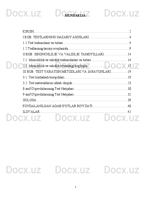 MUNDАRIJА:
KIRISH ................................................................................................................... 2
I BOB. TESTLARNING NAZARIY ASOSLARI ................................................ 4
1.1.Test tushunchasi va turlari ................................................................................ 4
1.2.Testlarning tarixiy rivojlanishi ......................................................................... 9
II BOB. ISHONCHLILIK VA VALIDLIK TAMOYILLARI ............................ 14
2.1. Ishonchlilik va validlik tushunchalari va turlari ............................................ 14
2.2. Ishonchlilik va validlik o'rtasidagi bog'liqlik ................................................ 17
III BOB. TEST YARATISH METODLARI VA JARAYONLARI .................... 19
3.1. Test loyihalash bosqichlari ............................................................................ 19
3.2. Test materiallarini ishlab chiqish .................................................................. 23
8-sinf O'quvchilarining Test Natijalari ................................................................. 30
9-sinf O'quvchilarining Test Natijalari ................................................................. 31
XULOSA .............................................................................................................. 39
FOYDALANILGAN ADABIYOTLAR RO'YXATI .......................................... 40
ILOVALAR .......................................................................................................... 42
1 
