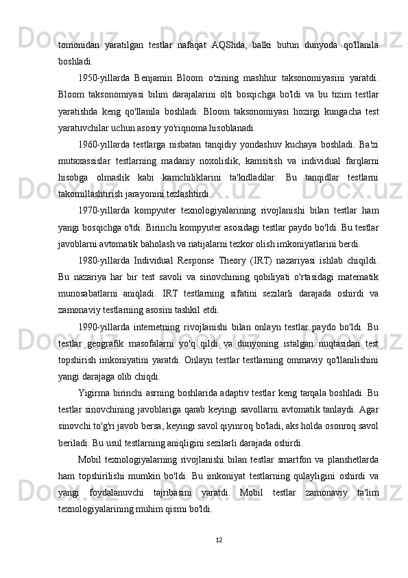 tomonidan   yaratilgan   testlar   nafaqat   AQShda,   balki   butun   dunyoda   qo'llanila
boshladi.
1950-yillarda   Benjamin   Bloom   o'zining   mashhur   taksonomiyasini   yaratdi.
Bloom   taksonomiyasi   bilim   darajalarini   olti   bosqichga   bo'ldi   va   bu   tizim   testlar
yaratishda   keng   qo'llanila   boshladi.   Bloom   taksonomiyasi   hozirgi   kungacha   test
yaratuvchilar uchun asosiy yo'riqnoma hisoblanadi.
1960-yillarda   testlarga   nisbatan   tanqidiy   yondashuv   kuchaya   boshladi.   Ba'zi
mutaxassislar   testlarning   madaniy   noxolislik,   kamsitish   va   individual   farqlarni
hisobga   olmaslik   kabi   kamchiliklarini   ta'kidladilar.   Bu   tanqidlar   testlarni
takomillashtirish jarayonini tezlashtirdi.
1970-yillarda   kompyuter   texnologiyalarining   rivojlanishi   bilan   testlar   ham
yangi bosqichga o'tdi. Birinchi kompyuter asosidagi testlar paydo bo'ldi. Bu testlar
javoblarni avtomatik baholash va natijalarni tezkor olish imkoniyatlarini berdi.
1980-yillarda   Individual   Response   Theory   (IRT)   nazariyasi   ishlab   chiqildi.
Bu   nazariya   har   bir   test   savoli   va   sinovchining   qobiliyati   o'rtasidagi   matematik
munosabatlarni   aniqladi.   IRT   testlarning   sifatini   sezilarli   darajada   oshirdi   va
zamonaviy testlarning asosini tashkil etdi.
1990-yillarda   internetning   rivojlanishi   bilan   onlayn   testlar   paydo   bo'ldi.   Bu
testlar   geografik   masofalarni   yo'q   qildi   va   dunyoning   istalgan   nuqtasidan   test
topshirish  imkoniyatini   yaratdi. Onlayn  testlar  testlarning  ommaviy qo'llanilishini
yangi darajaga olib chiqdi.
Yigirma birinchi asrning boshlarida adaptiv testlar keng tarqala boshladi. Bu
testlar sinovchining javoblariga qarab keyingi savollarni avtomatik tanlaydi. Agar
sinovchi to'g'ri javob bersa, keyingi savol qiyinroq bo'ladi, aks holda osonroq savol
beriladi. Bu usul testlarning aniqligini sezilarli darajada oshirdi.
Mobil   texnologiyalarning   rivojlanishi   bilan   testlar   smartfon   va   planshetlarda
ham   topshirilishi   mumkin   bo'ldi.   Bu   imkoniyat   testlarning   qulayligini   oshirdi   va
yangi   foydalanuvchi   tajribasini   yaratdi.   Mobil   testlar   zamonaviy   ta'lim
texnologiyalarining muhim qismi bo'ldi.
12 