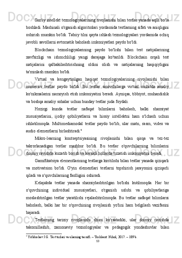Sun'iy intellekt texnologiyalarining rivojlanishi bilan testlar yanada aqlli bo'la
boshladi. Mashinali o'rganish algoritmlari yordamida testlarning sifati va aniqligini
oshirish mumkin bo'ldi. Tabiiy tilni qayta ishlash texnologiyalari yordamida ochiq
javobli savollarni avtomatik baholash imkoniyatlari paydo bo'ldi.
Blockchain   texnologiyalarining   paydo   bo'lishi   bilan   test   natijalarining
xavfsizligi   va   ishonchliligi   yangi   darajaga   ko'tarildi.   Blockchain   orqali   test
natijalarini   qalbakilashtirishning   oldini   olish   va   natijalarning   haqiqiyligini
ta'minlash mumkin bo'ldi.
Virtual   va   kengaytirilgan   haqiqat   texnologiyalarining   rivojlanishi   bilan
immersiv   testlar   paydo   bo'ldi.   Bu   testlar   sinovchilarga   virtual   muhitda   amaliy
ko'nikmalarini namoyish etish imkoniyatini beradi. Ayniqsa, tibbiyot, muhandislik
va boshqa amaliy sohalar uchun bunday testlar juda foydali.
Hozirgi   kunda   testlar   nafaqat   bilimlarni   baholash,   balki   shaxsiyat
xususiyatlarini,   ijodiy   qobiliyatlarni   va   hissiy   intellektni   ham   o'lchash   uchun
ishlatilmoqda.   Multimediamodal   testlar   paydo   bo'lib,   ular   matn,   rasm,   video   va
audio elementlarni birlashtiradi. 4
Mikro-learning   kontseptsiyasining   rivojlanishi   bilan   qisqa   va   tez-tez
takrorlanadigan   testlar   mashhur   bo'ldi.   Bu   testlar   o'quvchilarning   bilimlarini
doimiy ravishda kuzatib borish va kerakli hollarda tuzatish imkoniyatini beradi.
Gamifikatsiya elementlarining testlarga kiritilishi bilan testlar yanada qiziqarli
va   motivatsion   bo'ldi.   O'yin   elementlari   testlarni   topshirish   jarayonini   qiziqarli
qiladi va o'quvchilarning faolligini oshiradi.
Kelajakda   testlar   yanada   shaxsiylashtirilgan   bo'lishi   kutilmoqda.   Har   bir
o'quvchining   individual   xususiyatlari,   o'rganish   uslubi   va   qobiliyatlariga
moslashtirilgan   testlar   yaratilishi   rejalashtirilmoqda.   Bu   testlar   nafaqat   bilimlarni
baholash,   balki   har   bir   o'quvchining   rivojlanish   yo'lini   ham   belgilash   vazifasini
bajaradi.
Testlarning   tarixiy   rivojlanishi   shuni   ko'rsatadiki,   ular   doimiy   ravishda
takomillashib,   zamonaviy   texnologiyalar   va   pedagogik   yondashuvlar   bilan
4
  Yo'ldoshev J.G. Test turlari va ularning tasnifi. – Toshkent: Nihol, 2017. – 189 b. 
13 
