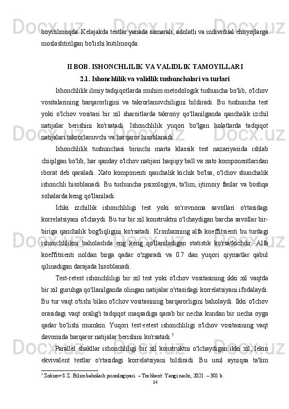 boyitilmoqda. Kelajakda testlar yanada samarali, adolatli va individual ehtiyojlarga
moslashtirilgan bo'lishi kutilmoqda.
II BOB.  ISHONCHLILIK VA VALIDLIK TAMOYILLARI
2.1.  Ishonchlilik va validlik tushunchalari va turlari
Ishonchlilik ilmiy tadqiqotlarda muhim metodologik tushuncha bo'lib, o'lchov
vositalarining   barqarorligini   va   takrorlanuvchiligini   bildiradi.   Bu   tushuncha   test
yoki   o'lchov   vositasi   bir   xil   sharoitlarda   takroriy   qo'llanilganda   qanchalik   izchil
natijalar   berishini   ko'rsatadi.   Ishonchlilik   yuqori   bo'lgan   holatlarda   tadqiqot
natijalari takrorlanuvchi va barqaror hisoblanadi.
Ishonchlilik   tushunchasi   birinchi   marta   klassik   test   nazariyasida   ishlab
chiqilgan bo'lib, har qanday o'lchov natijasi haqiqiy ball va xato komponentlaridan
iborat   deb   qaraladi.   Xato   komponenti   qanchalik   kichik   bo'lsa,   o'lchov   shunchalik
ishonchli hisoblanadi. Bu tushuncha psixologiya, ta'lim, ijtimoiy fanlar va boshqa
sohalarda keng qo'llaniladi.
Ichki   izchillik   ishonchliligi   test   yoki   so'rovnoma   savollari   o'rtasidagi
korrelatsiyani o'lchaydi. Bu tur bir xil konstruktni o'lchaydigan barcha savollar bir-
biriga qanchalik  bog'liqligini  ko'rsatadi.  Kronbaxning alfa  koeffitsienti  bu turdagi
ishonchlilikni   baholashda   eng   keng   qo'llaniladigan   statistik   ko'rsatkichdir.   Alfa
koeffitsienti   noldan   birga   qadar   o'zgaradi   va   0.7   dan   yuqori   qiymatlar   qabul
qilinadigan darajada hisoblanadi.
Test-retest   ishonchliligi   bir   xil   test   yoki   o'lchov   vositasining   ikki   xil   vaqtda
bir xil guruhga qo'llanilganda olingan natijalar o'rtasidagi korrelatsiyani ifodalaydi.
Bu tur vaqt o'tishi bilan o'lchov vositasining barqarorligini baholaydi. Ikki o'lchov
orasidagi  vaqt oralig'i tadqiqot maqsadiga qarab bir necha kundan bir necha oyga
qadar   bo'lishi   mumkin.   Yuqori   test-retest   ishonchliligi   o'lchov   vositasining   vaqt
davomida barqaror natijalar berishini ko'rsatadi. 5
Parallel   shakllar   ishonchliligi   bir   xil   konstruktni   o'lchaydigan   ikki   xil,   lekin
ekvivalent   testlar   o'rtasidagi   korrelatsiyani   bildiradi.   Bu   usul   ayniqsa   ta'lim
5
  Zokirov S.Z. Bilim baholash psixologiyasi. – Toshkent: Yangi nashr, 2021. – 301 b.
14 