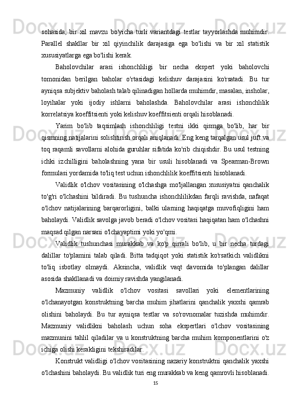 sohasida,   bir   xil   mavzu   bo'yicha   turli   variantdagi   testlar   tayyorlashda   muhimdir.
Parallel   shakllar   bir   xil   qiyinchilik   darajasiga   ega   bo'lishi   va   bir   xil   statistik
xususiyatlarga ega bo'lishi kerak.
Baholovchilar   arasi   ishonchliligi   bir   necha   ekspert   yoki   baholovchi
tomonidan   berilgan   baholar   o'rtasidagi   kelishuv   darajasini   ko'rsatadi.   Bu   tur
ayniqsa subjektiv baholash talab qilinadigan hollarda muhimdir, masalan, insholar,
loyihalar   yoki   ijodiy   ishlarni   baholashda.   Baholovchilar   arasi   ishonchlilik
korrelatsiya koeffitsienti yoki kelishuv koeffitsienti orqali hisoblanadi.
Yarim   bo'lib   taqsimlash   ishonchliligi   testni   ikki   qismga   bo'lib,   har   bir
qismning natijalarini solishtirish orqali aniqlanadi. Eng keng tarqalgan usul juft va
toq raqamli savollarni alohida guruhlar sifatida ko'rib chiqishdir. Bu usul testning
ichki   izchilligini   baholashning   yana   bir   usuli   hisoblanadi   va   Spearman-Brown
formulasi yordamida to'liq test uchun ishonchlilik koeffitsienti hisoblanadi.
Validlik   o'lchov   vositasining   o'lchashga   mo'ljallangan   xususiyatni   qanchalik
to'g'ri   o'lchashini   bildiradi.   Bu   tushuncha   ishonchlilikdan   farqli   ravishda,   nafaqat
o'lchov   natijalarining   barqarorligini,   balki   ularning   haqiqatga   muvofiqligini   ham
baholaydi. Validlik savolga javob beradi o'lchov vositasi haqiqatan ham o'lchashni
maqsad qilgan narsani o'lchayaptimi yoki yo'qmi.
Validlik   tushunchasi   murakkab   va   ko'p   qirrali   bo'lib,   u   bir   necha   turdagi
dalillar   to'plamini   talab   qiladi.   Bitta   tadqiqot   yoki   statistik   ko'rsatkich   validlikni
to'liq   isbotlay   olmaydi.   Aksincha,   validlik   vaqt   davomida   to'plangan   dalillar
asosida shakllanadi va doimiy ravishda yangilanadi.
Mazmuniy   validlik   o'lchov   vositasi   savollari   yoki   elementlarining
o'lchanayotgan   konstruktning   barcha   muhim   jihatlarini   qanchalik   yaxshi   qamrab
olishini   baholaydi.   Bu   tur   ayniqsa   testlar   va   so'rovnomalar   tuzishda   muhimdir.
Mazmuniy   validlikni   baholash   uchun   soha   ekspertlari   o'lchov   vositasining
mazmunini   tahlil   qiladilar   va   u   konstruktning   barcha   muhim   komponentlarini   o'z
ichiga olishi kerakligini tekshiradilar.
Konstrukt validligi o'lchov vositasining nazariy konstruktni qanchalik yaxshi
o'lchashini baholaydi. Bu validlik turi eng murakkab va keng qamrovli hisoblanadi.
15 