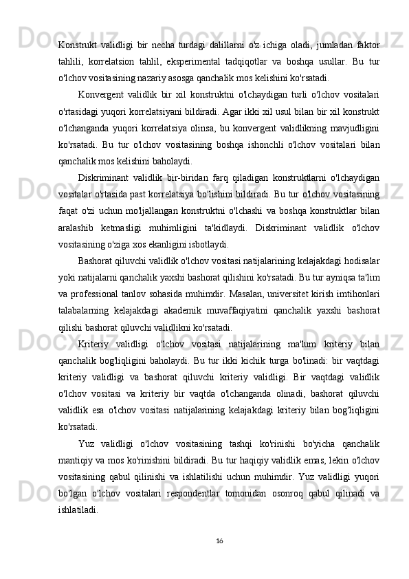 Konstrukt   validligi   bir   necha   turdagi   dalillarni   o'z   ichiga   oladi,   jumladan   faktor
tahlili,   korrelatsion   tahlil,   eksperimental   tadqiqotlar   va   boshqa   usullar.   Bu   tur
o'lchov vositasining nazariy asosga qanchalik mos kelishini ko'rsatadi.
Konvergent   validlik   bir   xil   konstruktni   o'lchaydigan   turli   o'lchov   vositalari
o'rtasidagi yuqori korrelatsiyani bildiradi. Agar ikki xil usul bilan bir xil konstrukt
o'lchanganda   yuqori   korrelatsiya   olinsa,   bu   konvergent   validlikning   mavjudligini
ko'rsatadi.   Bu   tur   o'lchov   vositasining   boshqa   ishonchli   o'lchov   vositalari   bilan
qanchalik mos kelishini baholaydi.
Diskriminant   validlik   bir-biridan   farq   qiladigan   konstruktlarni   o'lchaydigan
vositalar o'rtasida past  korrelatsiya bo'lishini bildiradi. Bu tur o'lchov vositasining
faqat   o'zi   uchun   mo'ljallangan   konstruktni   o'lchashi   va   boshqa   konstruktlar   bilan
aralashib   ketmasligi   muhimligini   ta'kidlaydi.   Diskriminant   validlik   o'lchov
vositasining o'ziga xos ekanligini isbotlaydi.
Bashorat qiluvchi validlik o'lchov vositasi natijalarining kelajakdagi hodisalar
yoki natijalarni qanchalik yaxshi bashorat qilishini ko'rsatadi. Bu tur ayniqsa ta'lim
va  professional  tanlov  sohasida   muhimdir.  Masalan,  universitet  kirish  imtihonlari
talabalarning   kelajakdagi   akademik   muvaffaqiyatini   qanchalik   yaxshi   bashorat
qilishi bashorat qiluvchi validlikni ko'rsatadi.
Kriteriy   validligi   o'lchov   vositasi   natijalarining   ma'lum   kriteriy   bilan
qanchalik   bog'liqligini   baholaydi.   Bu   tur   ikki   kichik   turga   bo'linadi:   bir   vaqtdagi
kriteriy   validligi   va   bashorat   qiluvchi   kriteriy   validligi.   Bir   vaqtdagi   validlik
o'lchov   vositasi   va   kriteriy   bir   vaqtda   o'lchanganda   olinadi,   bashorat   qiluvchi
validlik   esa   o'lchov   vositasi   natijalarining   kelajakdagi   kriteriy   bilan   bog'liqligini
ko'rsatadi.
Yuz   validligi   o'lchov   vositasining   tashqi   ko'rinishi   bo'yicha   qanchalik
mantiqiy va mos ko'rinishini bildiradi. Bu tur haqiqiy validlik emas, lekin o'lchov
vositasining   qabul   qilinishi   va   ishlatilishi   uchun   muhimdir.   Yuz   validligi   yuqori
bo'lgan   o'lchov   vositalari   respondentlar   tomonidan   osonroq   qabul   qilinadi   va
ishlatiladi.
16 