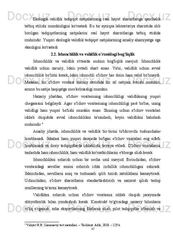 Ekologik   validlik   tadqiqot   natijalarining   real   hayot   sharoitlariga   qanchalik
tatbiq etilishi   mumkinligini   ko'rsatadi.  Bu  tur   ayniqsa  laboratoriya  sharoitida  olib
borilgan   tadqiqotlarning   natijalarini   real   hayot   sharoitlariga   tatbiq   etishda
muhimdir. Yuqori ekologik validlik tadqiqot natijalarining amaliy ahamiyatga ega
ekanligini ko'rsatadi.
2.2. Ishonchlilik va validlik o'rtasidagi bog'liqlik
Ishonchlilik   va   validlik   o'rtasida   muhim   bog'liqlik   mavjud.   Ishonchlilik
validlik   uchun   zaruriy,   lekin   yetarli   shart   emas.   Ya'ni,   validlik   uchun   avval
ishonchlilik bo'lishi  kerak, lekin ishonchli  o'lchov har doim  ham valid bo'lmaydi.
Masalan,   bir   o'lchov   vositasi   doimiy   ravishda   bir   xil   natijani   berishi   mumkin,
ammo bu natija haqiqatga mos kelmasligi mumkin.
Nazariy   jihatdan,   o'lchov   vositasining   ishonchliligi   validlikning   yuqori
chegarasini   belgilaydi.   Agar   o'lchov   vositasining   ishonchliligi   past   bo'lsa,   uning
validligi   ham   yuqori   bo'lishi   mumkin   emas.   Shuning   uchun   o'lchov   vositalari
ishlab   chiqishda   avval   ishonchlilikni   ta'minlash,   keyin   validlikni   baholash
muhimdir. 6
Amaliy   jihatda,   ishonchlilik   va   validlik   bir-birini   to'ldiruvchi   tushunchalar
hisoblanadi.   Ikkalasi   ham   yuqori   darajada   bo'lgan   o'lchov   vositalari   eng   sifatli
hisoblanadi   va   ilmiy   tadqiqotlarda   ishlatilishi   tavsiya   etiladi.   O'lchov   vositalarini
tanlashda ham ishonchlilik, ham validlik ko'rsatkichlarini e'tiborga olish kerak.
Ishonchlilikni   oshirish   uchun   bir   necha   usul   mavjud.   Birinchidan,   o'lchov
vositasidagi   savollar   sonini   oshirish   ichki   izchillik   ishonchliligini   oshiradi.
Ikkinchidan,   savollarni   aniq   va   tushunarli   qilib   tuzish   xatoliklarni   kamaytiradi.
Uchinchidan,   o'lchov   sharoitlarini   standartlashtirish   va   nazorat   qilish   tashqi
omillarning ta'sirini kamaytiradi.
Validlikni   oshirish   uchun   o'lchov   vositasini   ishlab   chiqish   jarayonida
ehtiyotkorlik   bilan   yondashish   kerak.   Konstrukt   to'g'risidagi   nazariy   bilimlarni
to'liq   o'rganish,   soha   ekspertlarining   fikrlarini   olish,   pilot   tadqiqotlar   o'tkazish   va
6
  Valiyev R.H. Zamonaviy test metodlari. – Toshkent: Adib, 2018. – 223 b. 
17 