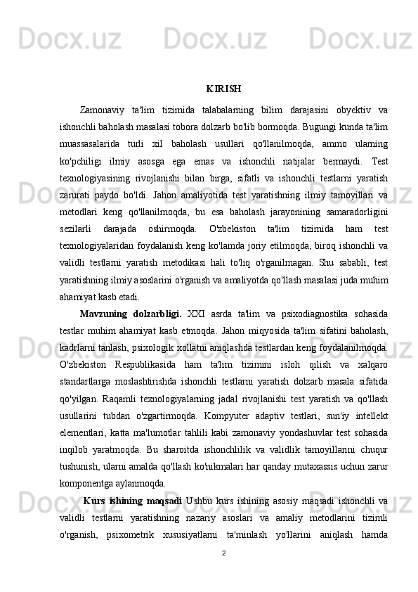 KIRISH
Zamonaviy   ta'lim   tizimida   talabalarning   bilim   darajasini   obyektiv   va
ishonchli baholash masalasi tobora dolzarb bo'lib bormoqda. Bugungi kunda ta'lim
muassasalarida   turli   xil   baholash   usullari   qo'llanilmoqda,   ammo   ularning
ko'pchiligi   ilmiy   asosga   ega   emas   va   ishonchli   natijalar   bermaydi.   Test
texnologiyasining   rivojlanishi   bilan   birga,   sifatli   va   ishonchli   testlarni   yaratish
zarurati   paydo   bo'ldi.   Jahon   amaliyotida   test   yaratishning   ilmiy   tamoyillari   va
metodlari   keng   qo'llanilmoqda,   bu   esa   baholash   jarayonining   samaradorligini
sezilarli   darajada   oshirmoqda.   O'zbekiston   ta'lim   tizimida   ham   test
texnologiyalaridan  foydalanish  keng ko'lamda joriy etilmoqda, biroq ishonchli  va
validli   testlarni   yaratish   metodikasi   hali   to'liq   o'rganilmagan.   Shu   sababli,   test
yaratishning ilmiy asoslarini o'rganish va amaliyotda qo'llash masalasi juda muhim
ahamiyat kasb etadi.
M а vzuning   d о lz а rbligi.   XXI   asrda   ta'lim   va   psixodiagnostika   sohasida
testlar   muhim   ahamiyat   kasb   etmoqda.   Jahon   miqyosida   ta'lim   sifatini   baholash,
kadrlarni tanlash, psixologik xollatni aniqlashda testlardan keng foydalanilmoqda.
O'zbekiston   Respublikasida   ham   ta'lim   tizimini   isloh   qilish   va   xalqaro
standartlarga   moslashtirishda   ishonchli   testlarni   yaratish   dolzarb   masala   sifatida
qo'yilgan.   Raqamli   texnologiyalarning   jadal   rivojlanishi   test   yaratish   va   qo'llash
usullarini   tubdan   o'zgartirmoqda.   Kompyuter   adaptiv   testlari,   sun'iy   intellekt
elementlari,   katta   ma'lumotlar   tahlili   kabi   zamonaviy   yondashuvlar   test   sohasida
inqilob   yaratmoqda.   Bu   sharoitda   ishonchlilik   va   validlik   tamoyillarini   chuqur
tushunish, ularni amalda qo'llash ko'nikmalari har qanday mutaxassis uchun zarur
komponentga aylanmoqda.
  Kurs   ishining   mаqsаdi   Ushbu   kurs   ishining   asosiy   maqsadi   ishonchli   va
validli   testlarni   yaratishning   nazariy   asoslari   va   amaliy   metodlarini   tizimli
o'rganish,   psixometrik   xususiyatlarni   ta'minlash   yo'llarini   aniqlash   hamda
2 