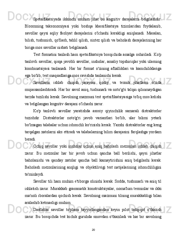 Spetsifikatsiyada   ikkinchi   muhim   jihat   bu   kognitiv   darajalarni   belgilashdir.
Bloomning   taksonomiyasi   yoki   boshqa   klassifikatsiya   tizimlaridan   foydalanib,
savollar   qaysi   aqliy   faoliyat   darajalarini   o'lchashi   kerakligi   aniqlanadi.   Masalan,
bilish, tushunish, qo'llash, tahlil qilish, sintez qilish va baholash darajalarining har
biriga mos savollar nisbati belgilanadi.
Test formatini tanlash ham spetsifikatsiya bosqichida amalga oshiriladi. Ko'p
tanlovli savollar, qisqa javobli savollar, insholar, amaliy topshiriqlar yoki ularning
kombinatsiyasi   tanlanadi.   Har   bir   format   o'zining   afzalliklari   va   kamchiliklariga
ega bo'lib, test maqsadlariga mos ravishda tanlanishi kerak.
Savollarni   ishlab   chiqish   jarayoni   ijodiy   va   texnik   jihatlarni   o'zida
mujassamlashtiradi. Har bir savol aniq, tushunarli va noto'g'ri talqin qilinmaydigan
tarzda tuzilishi kerak. Savolning mazmuni test spetsifikatsiyasiga to'liq mos kelishi
va belgilangan kognitiv darajani o'lchashi zarur.
Ko'p   tanlovli   savollar   yaratishda   asosiy   qiyinchilik   samarali   distraktorlar
tuzishdir.   Distraktorlar   noto'g'ri   javob   variantlari   bo'lib,   ular   bilimi   yetarli
bo'lmagan talabalar uchun ishonchli ko'rinishi kerak. Yaxshi distraktorlar eng keng
tarqalgan xatolarni aks ettiradi va talabalarning bilim darajasini farqlashga yordam
beradi.
Ochiq   savollar   yoki   insholar   uchun   aniq   baholash   mezonlari   ishlab   chiqish
zarur.   Bu   mezonlar   har   bir   javob   uchun   qancha   ball   berilishi,   qaysi   jihatlar
baholanishi   va   qanday   xatolar   qancha   ball   kamaytirishini   aniq   belgilashi   kerak.
Baholash   mezonlarining   anqligi   va   objektilivigi   test   natijalarining   ishonchliligini
ta'minlaydi.
Savollar tili ham muhim e'tiborga olinishi kerak. Sodda, tushunarli va aniq til
ishlatish zarur. Murakkab grammatik konstruktsiyalar, noma'lum terminlar va ikki
ma'noli iboralardan qochish kerak. Savolning mazmuni tilning murakkabligi bilan
aralashib ketmasligi muhim.
Dastlabki   savollar   to'plami   tayyorlangandan   keyin   pilot   tadqiqot   o'tkazish
zarur. Bu bosqichda test kichik guruhda sinovdan o'tkaziladi va har bir savolning
20 